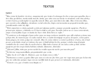 TEXTOS Capítulo 2 Mas como la hambre creciese, mayormente que tenia el estomago hecho a mas pan aquellos dos o tres días ya dichos, moría mala muerte; tanto, que otra cosa no hacia en viendome solo sino abrir y cerrar el arca y contemplar en aquella cara de Dios, que ansí dicen los niños. Mas el mesmo Dios, que socorre a los afligidos, viendome en tal estrecho, trujo a mi memoria un pequeño remedio; que, considerando entre mí, dije: "Este arqueton es viejo y grande y roto por algunas partes, aunque pequeños agujeros. Puedese pensar que ratones, entrando en él, hacen daño a este pan. Sacarlo entero no es cosa conveniente, orque vera la falta el que en tanta me hace vivir. Esto bien se sufre." Y comienzo a desmigajar el pan sobre unos no muy costosos manteles que allí estaban; y tomo uno y dejo otro, de manera que en cada cual de tres o cuatro desmigaje su poco; después, como quien toma gragea, lo comí, y algo me consolé. Mas él, como viniese a comer y abriese el arca, vio el mal pesar, y sin duda creyó ser ratones los que el daño habían hecho, porque estaba muy al propio contrahecho de como ellos lo suelen hacer. Miro todo el arcaz de un cabo a otro y viole ciertos agujeros por do sospechaba habían entrado. Llamome, diciendo: "¡Lázaro! ¡Mira, mira que persecución ha venido aquesta noche por nuestro pan!" Yo hiceme muy maravillado, preguntandole que seria. "¡Que ha de ser! -dijo él-. Ratones, que no dejan cosa a vida." Pusimonos a comer, y quiso Dios que aun en esto me fue bien, que me cupo mas pan que la lacería que me solía dar, porque rayo con un cuchillo todo lo que pensó ser ratonado, diciendo: "Comete eso, que el ratón cosa limpia es." 
