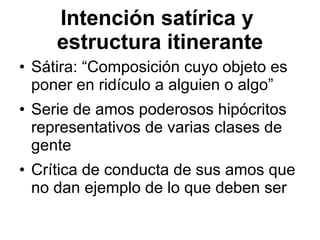 Intenc ión satírica y  estructura itinerante S átira: “ Composición cuyo objeto es poner en ridículo a alguien o algo” Serie de amos poderosos hip ócritos representativos de varias clases de gente  Crítica de conducta de sus amos que no dan ejemplo de lo que deben ser 