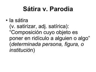 S átira v. Parodia la s átira  (v. satirizar, adj. satírica): “ Composición cuyo objeto es poner en ridículo a alguien o algo” ( determinada persona, figura, o instituci ó n) 