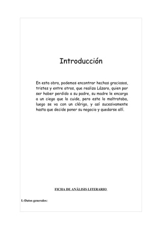 Introducción

          En esta obra, podemos encontrar hechos graciosos,
          tristes y entre otros, que realiza Lázaro, quien por
          ser haber perdido a su padre, su madre le encarga
          a un ciego que lo cuide, pero este lo maltrataba,
          luego se va con un clérigo, y así sucesivamente
          hasta que decide poner su negocio y quedarse allí.




                      FICHA DE ANÁLISIS LITERARIO


I.-Datos generales:
 