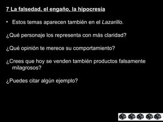 7 La falsedad, el engaño, la hipocresía Estos temas aparecen también en el  Lazarillo . ¿Qué personaje los representa con más claridad? ¿Qué opinión te merece su comportamiento? ¿Crees que hoy se venden también productos falsamente milagrosos? ¿Puedes citar algún ejemplo? 
