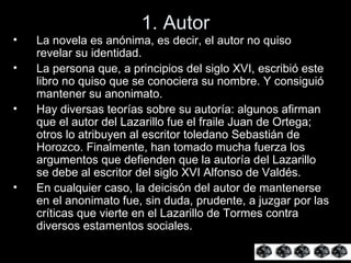1. Autor La novela es anónima, es decir, el autor no quiso revelar su identidad. La persona que, a principios del siglo XVI, escribió este libro no quiso que se conociera su nombre. Y consiguió mantener su anonimato.  Hay diversas teorías sobre su autoría: algunos afirman que el autor del Lazarillo fue el fraile Juan de Ortega; otros lo atribuyen al escritor toledano Sebastián de Horozco. Finalmente, han tomado mucha fuerza los argumentos que defienden que la autoría del Lazarillo se debe al escritor del siglo XVI Alfonso de Valdés.  En cualquier caso, la deicisón del autor de mantenerse en el anonimato fue, sin duda, prudente, a juzgar por las críticas que vierte en el Lazarillo de Tormes contra diversos estamentos sociales.  
