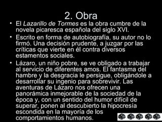 2. Obra El  Lazarillo de Tormes  es la obra cumbre de la novela picaresca española del siglo XVI.  Escrito en forma de autobiografía, su autor no lo firmó. Una decisión prudente, a juzgar por las críticas que vierte en él contra diversos estamentos sociales. Lázaro, un niño pobre, se ve obligado a trabajar al servicio de diferentes amos. El fantasma del hambre y la desgracia le persigue, obligándole a desarrollar su ingenio para sobrevivir. Las aventuras de Lázaro nos ofrecen una panorámica inmejorable de la sociedad de la época y, con un sentido del humor difícil de superar, ponen al descubierto la hipocresía escondida en la mayoría de los comportamientos humanos.  