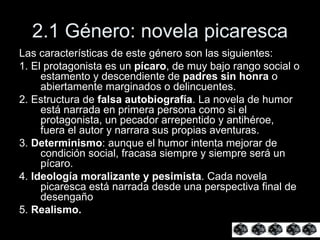 2.1 Género: novela picaresca Las características de este género son las siguientes: 1. El protagonista es un  pícaro , de muy bajo rango social o estamento y descendiente de  padres sin honra  o abiertamente marginados o delincuentes.  2. Estructura de  falsa autobiografía . La novela de humor está narrada en primera persona como si el protagonista, un pecador arrepentido y antihéroe, fuera el autor y narrara sus propias aventuras. 3.  Determinismo : aunque el humor intenta mejorar de condición social, fracasa siempre y siempre será un pícaro. 4.  Ideología moralizante y pesimista . Cada novela picaresca está narrada desde una perspectiva final de desengaño  5.  Realismo.   