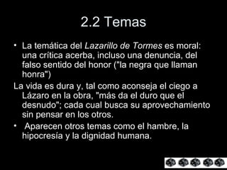 2.2 Temas La temática del  Lazarillo de Tormes  es moral: una crítica acerba, incluso una denuncia, del falso sentido del honor ("la negra que llaman honra")  La vida es dura y, tal como aconseja el ciego a Lázaro en la obra, "más da el duro que el desnudo"; cada cual busca su aprovechamiento sin pensar en los otros. Aparecen otros temas como el hambre, la hipocresía y la dignidad humana. 
