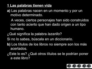 1 Las palabras tienen vida a)  Las palabras nacen en un momento y por un motivo determinado. A veces, ciertos personajes han sido construidos con tanto acierto que han dado origen a un tipo humano. ¿Qué significa la palabra  lazarillo ? Si no lo sabes, búscala en un diccionario. b)  Los títulos de los libros no siempre son los más acertados. ¿Este lo es? ¿Qué otros títulos se le podrían poner a este libro? 