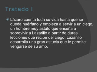 Tratado I Lázaro cuenta toda su vida hasta que se queda huérfano y empieza a servir a un ciego, un hombre muy astuto que enseña a sobrevivir a Lazarillo a partir de duras lecciones que recibe del ciego. Lazarillo desarrolla una gran astucia que le permite vengarse de su amo.  