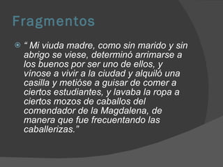 Fragmentos “  Mi viuda madre, como sin marido y sin abrigo se viese, determinó arrimarse a los buenos por ser uno de ellos, y vínose a vivir a la ciudad y alquiló una casilla y metióse a guisar de comer a ciertos estudiantes, y lavaba la ropa a ciertos mozos de caballos del comendador de la Magdalena, de manera que fue frecuentando las caballerizas.” 