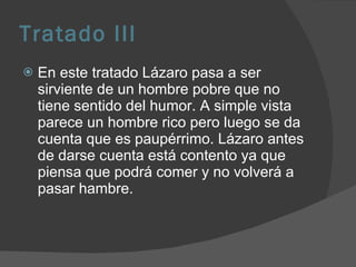 Tratado III En este tratado Lázaro pasa a ser sirviente de un hombre pobre que no tiene sentido del humor. A simple vista parece un hombre rico pero luego se da cuenta que es paupérrimo. Lázaro antes de darse cuenta está contento ya que piensa que podrá comer y no volverá a pasar hambre. 