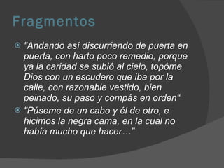 Fragmentos "Andando así discurriendo de puerta en puerta, con harto poco remedio, porque ya la caridad se subió al cielo, topóme Dios con un escudero que iba por la calle, con razonable vestido, bien peinado, su paso y compás en orden“ "Púseme de un cabo y él de otro, e hicimos la negra cama, en la cual no había mucho que hacer…” 