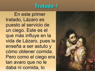 Tratado 1
     En este primer
tratado, Lázaro es
puesto al servicio de
un ciego. Este es el
que más influye en la
vida de Lázaro, pues le
enseña a ser astuto y
cómo obtener comida.
Pero como el ciego era
tan avaro que no le
daba ni comida, lo
 
