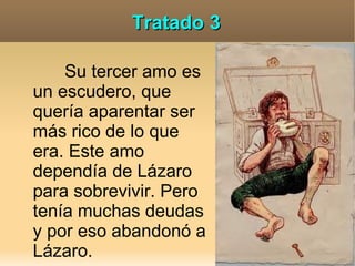 Tratado 3

    Su tercer amo es
un escudero, que
quería aparentar ser
más rico de lo que
era. Este amo
dependía de Lázaro
para sobrevivir. Pero
tenía muchas deudas
y por eso abandonó a
Lázaro.
 