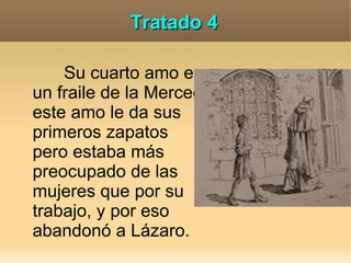 Tratado 4

    Su cuarto amo es
un fraile de la Merced
este amo le da sus
primeros zapatos
pero estaba más
preocupado de las
mujeres que por su
trabajo, y por eso
abandonó a Lázaro.
 