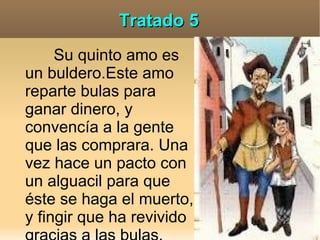 Tratado 5
     Su quinto amo es
un buldero.Este amo
reparte bulas para
ganar dinero, y
convencía a la gente
que las comprara. Una
vez hace un pacto con
un alguacil para que
éste se haga el muerto,
y fingir que ha revivido
 