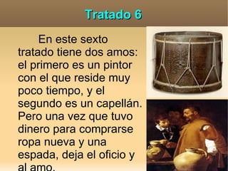 Tratado 6
     En este sexto
tratado tiene dos amos:
el primero es un pintor
con el que reside muy
poco tiempo, y el
segundo es un capellán.
Pero una vez que tuvo
dinero para comprarse
ropa nueva y una
espada, deja el oficio y
 
