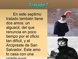Tratado 7

     En este septimo
tratado también tiene
dos amos: un
alguacil, del que
renuncia en poco
tiempo por el oficio
tan difícil, y el
Arcipreste de San
Salvador. Este amo
lo casa con una
 