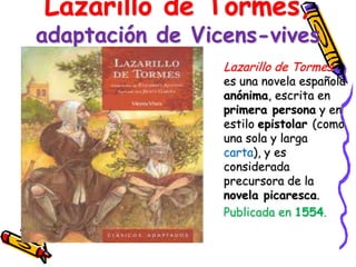 Lazarillo de Tormes,
adaptación de Vicens-vives
                 Lazarillo de Tormes
                 es una novela española
                 anónima, escrita en
                 primera persona y en
                 estilo epistolar (como
                 una sola y larga
                 carta), y es
                 considerada
                 precursora de la
                 novela picaresca.
                 Publicada en 1554.
 