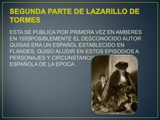 ESTA SE PUBLICA POR PRIMERA VEZ EN AMBERES
EN 1555POSIBLEMENTE EL DESCONOCIDO AUTOR
QUISAS ERA UN ESPAÑOL ESTABLECIDO EN
FLANDES, QUISO ALUDIR EN ESTOS EPISODIOS A
PERSONAJES Y CIRCUNSTANCIAS DE LA VIDA
ESPAÑOLA DE LA EPOCA .

 
