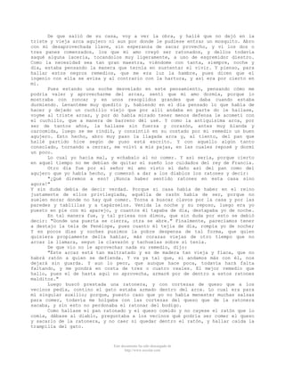 De que salió de su casa, voy a ver la obra, y hallé que no dejó en la
triste y vieja arca agujero ni aun por donde le pudiese entrar un mosquito. Abro
con mi desaprovechada llave, sin esperanza de sacar provecho, y vi los dos o
tres panes comenzados, los que mi amo creyó ser ratonados, y dellos todavía
saqué alguna laceria, tocandolos muy ligeramente, a uso de esgremidor diestro.
Como la necesidad sea tan gran maestra, viéndome con tanta, siempre, noche y
día, estaba pensando la manera que ternía en sustentar el vivir. Y pienso, para
hallar estos negros remedios, que me era luz la hambre, pues dicen que el
ingenio con ella se avisa y al contrario con la hartura, y así era por cierto en
mí.
Pues estando una noche desvelado en este pensamiento, pensando cómo me
podría valer y aprovecharme del arcaz, sentí que mi amo dormía, porque lo
mostraba con roncar y en unos resoplidos grandes que daba cuando estaba
durmiendo. Levantéme muy quedito y, habiendo en el día pensado lo que había de
hacer y dejado un cuchillo viejo que por allí andaba en parte do le hallase,
voyme al triste arcaz, y por do había mirado tener menos defensa le acometí con
el cuchillo, que a manera de barreno dél usé. Y como la antiquísima arca, por
ser de tantos años, la hallase sin fuerza y corazón, antes muy blanda y
carcomida, luego se me rindió, y consintió en su costado por mi remedio un buen
agujero. Esto hecho, abro muy paso la llagada arca y, al tiento, del pan que
hallé partido hice según de yuso está escrito. Y con aquello algún tanto
consolado, tornando a cerrar, me volví a mis pajas, en las cuales reposé y dormí
un poco.
Lo cual yo hacía mal, y echabalo al no comer. Y así sería, porque cierto
en aquel tiempo no me debían de quitar el sueño los cuidados del rey de Francia.
Otro día fue por el señor mi amo visto el daño así del pan como del
agujero que yo había hecho, y comenzó a dar a los diablos los ratones y decir:
"¿Qué diremos a eso? ¡Nunca haber sentido ratones en esta casa sino
agora!"
Y sin duda debía de decir verdad. Porque si casa había de haber en el reino
justamente de ellos privilegiada, aquélla de razón habia de ser, porque no
suelen morar donde no hay qué comer. Torna a buscar clavos por la casa y por las
paredes y tablillas y a tapárselos. Venida la noche y su reposo, luego era yo
puesto en pie con mi aparejo, y cuantos él tapaba de día, destapaba yo de noche.
En tal manera fue, y tal priesa nos dimos, que sin duda por esto se debió
decir: "Donde una puerta se cierra, otra se abre." Finalmente, parecíamos tener
a destajo la tela de Penélope, pues cuanto él tejía de día, rompía yo de noche;
Y en pocos días y noches pusimos la pobre despensa de tal forma, que quien
quisiera propiamente della hablar, más corazas viejas de otro tiempo que no
arcaz la llamara, segun la clavazón y tachuelas sobre sí tenía.
De que vio no le aprovechar nada su remedio, dijo:
"Este arcaz está tan maltratado y es de madera tan vieja y flaca, que no
habrá ratón a quien se defienda. Y va ya tal que, si andamos más con él, nos
dejará sin guarda. Y aun lo peor, que aunque hace poca, todavía hará falta
faltando, y me pondrá en costa de tres o cuatro reales. El mejor remedio que
hallo, pues el de hasta aquí no aprovecha, armaré por de dentro a estos ratones
malditos."
Luego buscó prestada una ratonera, y con cortezas de queso que a los
vecinos pedía, contino el gato estaba armado dentro del arca. Lo cual era para
mí singular auxilio; porque, puesto caso que yo no había menester muchas salsas
para comer, todavía me holgaba con las cortezas del queso que de la ratonera
sacaba, y sin esto no perdonaba el ratonar del bodigo.
Como hallase el pan ratonado y el queso comido y no cayese el ratón que lo
comía, dábase al diablo, preguntaba a los vecinos qué podría ser comer el queso
y sacarlo de la ratonera, y no caer ni quedar dentro el ratón, y hallar caída la
trampilla del gato.

Este documento ha sido descargado de
http://www.escolar.com

 