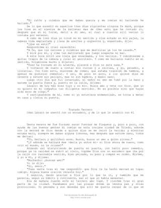 "El ratón y culebra que me daban guerra y me comían mi hacienda he
hallado."
De lo que sucedió en aquellos tres días siguientes ninguna fe daré, porque
los tuve en el vientre de la ballena; mas de cómo esto que he contado oí,
después que en mi torné, decir a mi amo, el cual a cuantos allí venían lo
contaba por extenso.
A cabo de tres días yo torné en mi sentido y vine echado en mis pajas, la
cabeza toda emplastada y llena de aceites y ungüentos y, espantado, dije:
"¿Que es esto?"
Respondióme el cruel sacerdote:
"A fe, que los ratones y culebras que me destruían ya los he cazado."
Y miré por mí, y vime tan maltratado que luego sospeche mi mal.
A esta hora entró una vieja que ensalmaba, y los vecinos. Y comiénzanme a
quitar trapos de la cabeza y curar el garrotazo. Y como me hallaron vuelto en mi
sentido, holgáronse mucho y dijeron:
"Pues ha tornado en su acuerdo, placerá a Dios no será nada."
Y tornaron de nuevo a contar mis cuitas y a reírlas, y yo, pecador, a
llorarlas. Con todo esto, dieronme de comer, que estaba transido de hambre, y
apenas me pudieron remediar. Y así, de poco en poco, a los quince días me
levante y estuve sin peligro, mas no sin hambre, y medio sano.
Luego otro día que fui levantado, el señor mi amo me tomó por la mano y
sacome la puerta fuera y, puesto en la calle, díjome:
Lázaro: de hoy más eres tuyo y no mío. Busca amo y vete con Dios. Que yo
no quiero en mi compañia tan diligente servidor. No es posible sino que hayas
sido mozo de ciego."
Y santiguandose de mí, como si yo estuviera endemoniado, se torna a meter
en casa y cierra su puerta.

Tratado Tercero
Cómo Lázaro se asentó con un escudero, y de lo que le acaecio con él

Desta manera me fue forzado sacar fuerzas de flaqueza y, poco a poco, con
ayuda de las buenas gentes di comigo en esta insigne ciudad de Toledo, adonde
con la merced de Dios dende a quince días se me cerró la herida; y mientras
estaba malo, siempre me daban alguna limosna, mas después que estuve sano, todos
me decían:
"Tú, bellaco y gallofero eres. Busca, busca un amo a quien sirvas."
"¿Y adónde se hallará ése -decía yo entre mí- si Dios ahora de nuevo, como
crió el mundo, no le criase?"
Andando así discurriendo de puerta en puerta, con harto poco remedio,
porque ya la caridad se subió al cielo, topóme Dios con un escudero que iba por
la calle con razonable vestido, bien peinado, su paso y compás en orden. Miróme,
y yo a él, y dijome:
"Muchacho: ¿buscas amo?"
Yo le dije:
"Si, senor."
"Pues vente tras mí -me respondió- que Dios te ha hecho merced en topar
comigo. Alguna buena oración rezaste hoy."
Y seguíle, dando gracias a Dios por lo que le oí, y también que me
parecía, segun su hábito y continente, ser el que yo había menester.
Era de mañana cuando este mi tercero amo topé. Y llevóme tras sí gran
parte de la ciudad. Pasábamos por las plazas donde se vendía pan y otras
provisiones. Yo pensaba y aun deseaba que allí me quería cargar de lo que se
Este documento ha sido descargado de
http://www.escolar.com

 