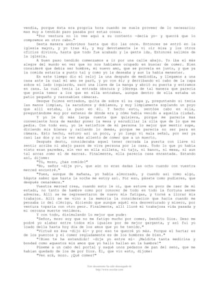 vendía, porque ésta era propria hora cuando se suele proveer de lo necesario;
mas muy a tendido paso pasaba por estas cosas.
"Por ventura no lo vee aquí a su contento -decía yo- y querrá que lo
compremos en otro cabo."
Desta manera anduvimos hasta que dio las once. Entonces se entró en la
iglesia mayor, y yo tras él, y muy devotamente le vi oír misa y los otros
oficios divinos, hasta que todo fue acabado y la gente ida. Entonces salimos de
la iglesia.
A buen paso tendido comenzamos a ir por una calle abajo. Yo iba el más
alegre del mundo en ver que no nos habíamos ocupado en buscar de comer. Bien
consideré que debia ser hombre, mi nuevo amo, que se proveía en junto, y que ya
la comida estaría a punto tal y como yo la deseaba y aun la había menester.
En este tiempo dio el reloj la una después de mediodía, y llegamos a una
casa ante la cual mi amo se paró, y yo con él; y derribando el cabo de la capa
sobre el lado izquierdo, sacó una llave de la manga y abrió su puerta y entramos
en casa. La cual tenía la entrada obscura y lóbrega de tal manera que parecía
que ponía temor a los que en ella entraban, aunque dentro de ella estaba un
patio pequeño y razonables cámaras.
Desque fuimos entrados, quita de sobre sí su capa y, preguntando si tenía
las manos limpias, la sacudimos y doblamos, y muy limpiamente soplando un poyo
que allí estaba, la puso en él. Y hecho esto, sentóse cabo en ella,
preguntándome muy por extenso de dónde era y cómo había venido a aquella ciudad.
Y yo le di más larga cuenta que quisiera, porque me parecía mas
conveniente hora de mandar poner la mesa y escudillar la olla que de lo que me
pedía. Con todo eso, yo le satisfice de mi persona lo mejor que mentir supe,
diciendo mis bienes y callando lo demás, porque me parecía no ser para en
cámara. Esto hecho, estuvo así un poco, y yo luego vi mala señal, por ser ya
casi las dos y no le ver más aliento de comer que a un muerto.
Después desto, consideraba aquel tener cerrada la puerta con llave ni
sentir arriba ni abajo pasos de viva persona por la casa. Todo lo que yo había
visto eran paredes, sin ver en ella silleta, ni tajo, ni banco, ni mesa, ni aun
tal arcaz como el de marras. Finalmente, ella parecía casa encantada. Estando
así, dijome:
"Tú, mozo, ¿has comido?"
"No, señor -dije yo-, que aún no eran dadas las ocho cuando con vuestra
merced encontré."
"Pues, aunque de mañana, yo había almorzado, y cuando así como algo,
hágote saber que hasta la noche me estoy así. Por eso, pásate como pudieres, que
después cenaremos."
Vuestra merced crea, cuando esto le oí, que estuve en poco de caer de mi
estado, no tanto de hambre como por conocer de todo en todo la fortuna serme
adversa. Allí se me representaron de nuevo mis fatigas, y torné a llorar mis
trabajos. Allí se me vino a la memoria la consideracion que hacía cuando me
pensaba ir del clérigo, diciendo que aunque aquél era desventurado y mísero, por
ventura toparía con otro peor. Finalmente, allí lloré mi trabajosa vida pasada y
mi cercana muerte venidera.
Y con todo, disimulando lo mejor que pude:
"Señor, mozo soy que no me fatigo mucho por comer, bendito Dios. Deso me
podré yo alabar entre todos mis iguales por de mejor garganta, y así fui yo
loado della hasta hoy dia de los amos que yo he tenido."
"Virtud es ésa -dijo él- y por eso te querré yo más. Porque el hartar es
de los puercos y el comer regladamente es de los hombres de bien."
"!Bien te he entendido! -dije yo entre mí- ¡Maldita tanta medicina y
bondad como aquestos mis amos que yo hallo hallan en la hambre!"
Púseme a un cabo del portal y saqué unos pedazos de pan del seno, que me
habian quedado de los de por Dios. Él, que vio esto, dijome:
"Ven acá, mozo. ¿Qué comes?"
Este documento ha sido descargado de
http://www.escolar.com

 