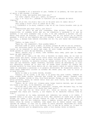 Yo lleguéme a él y mostrele el pan. Tomóme el un pedazo, de tres que eran
el mejor y más grande, y díjome:
"Por mi vida, que parece éste buen pan."
"¡Y como! ¿Agora -dije yo-, señor, es bueno?"
"Sí, a fe -dijo él-. ¿Adónde lo hubiste? ¿Si es amasado de manos
limpias?"
"No sé yo eso -le dije-; mas a mí no me pone asco el sabor dello."
"Así plega a Dios" -dijo el pobre de mi amo.
Y llevándolo a la boca, comenzó a dar en él tan fieros bocados como yo en
lo otro.
"Sabrosísimo pan está -dijo-, por Dios."
Y como le sentí de qué pie coxqueaba, dime priesa. Porque le vi en
disposición, si acababa antes que yo, se comedíria a ayudarme a lo que me
quedase. Y con esto acabamos casi a una. Y mi amo comenzó a sacudir con las
manos unas pocas de migajas, y bien menudas, que en los pechos se le habian
quedado. Y entró en una camareta que allí estaba, y sacó un jarro desbocado y no
muy nuevo, y desque hubo bebido convidóme con él. Yo, por hacer del continente,
dije:
"Señor, no bebo vino."
"Agua es, -me respondió-. Bien puedes beber."
Entonces tomé el jarro y bebí, no mucho, porque de sed no era mi congoja.
Así estuvimos hasta la noche, hablando en cosas que me preguntaba, a las
cuales yo le respondí lo mejor que supe. En este tiempo metióme en la camara
donde estaba el jarro de que bebimos, y dijome:
"Mozo, párate allí y veras, como hacemos esta cama, para que la sepas
hacer de aquí adelante."
Púseme de un cabo y él del otro y hecimos la negra cama, en la cual no
había mucho que hacer. Porque ella tenía sobre unos bancos un cañizo, sobre el
cual estaba tendida la ropa encima de un negro colchón. Que, por no estar muy
continuada a lavarse, no parecía colchón, aunque servia de él, con harta menos
lana que era menester. Aquél tendimos, haciendo cuenta de ablandarle, lo cual
era imposible, porque de lo duro mal se puede hacer blando. El diablo del
enjalma maldita la cosa tenía dentro de sí. Que puesto sobre el cañizo todas las
cañas se senalaban y parecían a lo proprio entrecuesto de flaquísimo puerco. Y
sobre aquel hambriento colchón un alfamar del mesmo jaez, del cual el color yo
no pude alcanzar.
Hecha la cama y la noche venida, dijome:
"Lázaro, ya es tarde, y de aquí a la plaza hay gran trecho. También en
esta ciudad andan muchos ladrones que siendo de noche capean. Pasemos como
podamos y mañana, venido el día, Dios hará merced. Porque yo, por estar solo, no
estoy proveído, antes he comido estos días por allá fuera, mas agora hacerlo
hemos de otra manera."
"Señor, de mí -dije yo- ninguna pena tenga vuestra merced, que sé pasar
una noche y aun más, si es menester, sin comer."
"Vivirás más y más sano -me respondió-. Porque como decíamos hoy, no hay
tal cosa en el mundo para vivir mucho que comer poco."
"Si por esa vía es -dije entre mí-, nunca yo moriré, que siempre he
guardado esa regla por fuerza, y aun espero en mi desdicha tenella toda mi
vida."
Y acostóse en la cama, poniendo por cabecera las calzas y el jubón. Y
mandóme echar a sus pies, lo cual yo hice. Mas ¡maldito el sueño que yo dormí!
Porque las cañas y mis salidos huesos en toda la noche dejaron de rifar y
encenderse. Que con mis trabajos, males y hambre, pienso que en mi cuerpo no
había libra de carne; y también, como aquel día no había comido casi nada,
rabiaba de hambre, la cual con el sueño no tenía amistad. Maldíjeme mil veces
(Dios me lo perdone) y a mi ruin fortuna, allí lo más de la noche, y, lo peor no
osándome revolver por no despertarle, pedí a Dios muchas veces la muerte.
Este documento ha sido descargado de
http://www.escolar.com

 
