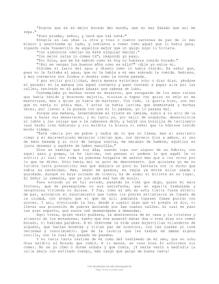 "Dígote que es el mejor bocado del mundo, que no hay faisán que así me
sepa."
"Pues pruebe, señor, y verá que tal está."
Póngole en las uñas la otra y tres o cuatro raciones de pan de lo más
blanco y asentóseme al lado, y comienza a comer como aquel que lo había gana,
royendo cada huesecillo de aquellos mejor que un galgo suyo lo hiciera.
"Con almodrote -decía- es éste singular manjar."
"Con mejor salsa lo comes tú", respondí yo paso.
"Por Dios, que me ha sabido como si hoy no hubiera comido bocado."
"!Así me vengan los buenos años como es ello!" -dije yo entre mí.
Pidióme el jarro del agua y díselo como lo había traído. Es señal que,
pues no le faltaba el agua, que no le había a mi amo sobrado la comida. Bebimos,
y muy contentos nos fuimos a dormir como la noche pasada.
Y por evitar prolijidad, desta manera estuvimos ocho o diez días, yéndose
el pecador en la mañana con aquel contento y paso contado a papar aire por las
calles, teniendo en el pobre Lázaro una cabeza de lobo.
Contemplaba yo muchas veces mi desastre, que escapando de los amos ruines
que había tenido y buscando mejoría, viniese a topar con quien no sólo no me
mantuviese, mas a quien yo había de mantener. Con todo, le quería bien, con ver
que no tenía ni podía mas. Y antes le había lastima que enemistad; y muchas
veces, por llevar a la posada con que él lo pasase, yo lo pasaba mal.
Porque una mañana, levantándose el triste en camisa, subió a lo alto de la
casa a hacer sus menesteres, y en tanto yo, por salir de sospecha, desenvolvíle
el jubón y las calzas que a la cabecera dejó, y hallé una bolsilla de terciopelo
raso hecho cien dobleces y sin maldita la blanca ni señal que la húbiese tenido
mucho tiempo.
"Éste -decía yo- es pobre y nadie da lo que no tiene, mas el avariento
ciego y el malaventurado mezquino clérigo que, con dárselo Dios a ambos, al uno
de mano besada y al otro de lengua suelta, me mataban de hambre, aquéllos es
justo desamar y aquéste de haber mancilla."
Dios es testigo que hoy día, cuando topo con alguno de su hábito, con
aquel paso y pompa, le he lástima, con pensar si padece lo que aquél le vi
sufrir; al cual con toda su pobreza holgaría de servir mas que a los otros por
lo que he dicho. Sólo tenía del un poco de descontento. Que quisiera yo me no
tuviera tanta presunción; mas que abajara un poco su fantasía con lo mucho que
subía su necesidad. Mas, según me parece, es regla ya entre ellos usada y
guardada. Aunque no haya cornado de trueco, ha de andar el birrete en su lugar.
El Señor lo remedie, que ya con este mal han de morir.
Pues estando yo en tal estado, pasando la vida que digo, quiso mi mala
fortuna, que de perseguirme no era satisfecha, que en aquella trabajada y
vergonzosa vivienda no durase. Y fue, como el año en esta tierra fuese estéril
de pan, acordaron el Ayuntamiento que todos los pobres extranjeros se fuesen de
la ciudad, con pregón que el que de allí adelante topasen fuese punido con
azotes. Y así, ejecutando la ley, desde a cuatro días que el pregón se dio, vi
llevar una procesión de pobres azotando por las cuatro calles. Lo cual me puso
tan gran espanto, que nunca osé desmandarme a demandar.
Aquí viera, quien verlo pudiera, la abstinencia de mi casa y la tristeza y
silencio de los moradores, tanto que nos acaeció estar dos o tres días sin comer
bocado, ni hablaba palabra. A mí diéronme la vida unas mujercillas hilanderas de
algodón, que hacían bonetes y vivían par de nosotros, con las cuales yo tuve
vecindad y conocimiento. Que de la laceria que les traían me daban alguna
cosilla, con la cual muy pasado me pasaba.
Y no tenía tanta lastima de mí como del lastimado de mi amo, que en ocho
días maldito el bocado que comió. A lo menos, en casa bien lo estuvimos sin
comer. No sé yo cómo o donde andaba y qué comía. ¡Y verle venir a mediodía la
calle abajo con estirado cuerpo, más largo que galgo de buena casta!

Este documento ha sido descargado de
http://www.escolar.com

 