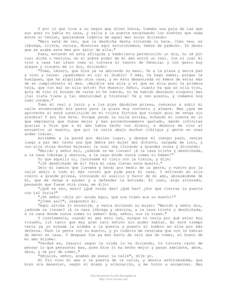 Y por lo que toca a su negra que dicen honra, tomaba una paja de las que
aun asaz no había en casa, y salía a la puerta escarbando los dientes que nada
entre sí tenían, quejandose todavía de aquel mal solar diciendo:
"Malo está de ver, que la desdicha desta vivienda lo hace. Como ves, es
lóbrega, triste, oscura. Mientras aquí estuviéremos, hemos de padecer. Ya deseo
que se acabe este mes por salir de ella."
Pues, estando en esta afligida y hambrienta persecución un día, no sé por
cual dicha o ventura, en el pobre poder de mi amo entró un real. Con el cual él
vino a casa tan ufano como si tuviera el tesoro de Venecia; y con gesto muy
alegre y risueno me lo dio, diciendo:
"Toma, Lázaro, que Dios ya va abriendo su mano. Ve a la plaza y merca pan
y vino y carne: ¡quebremos el ojo al diablo! Y más, te hago saber, porque te
huelgues, que he alquilado otra casa, y en ésta desastrada no hemos de estar más
de en cumplimiento el mes. ¡Maldita sea ella y el que en ella puso la primera
teja, que con mal en ella entré! Por Nuestro Señor, cuanto ha que en ella vivo,
gota de vino ni bocado de carne no he comido, ni he habido descanso ninguno; mas
¡tal vista tiene y tal obscuridad y tristeza! Ve y ven presto, y comamos hoy
como condes."
Tomo mi real y jarro y a los pies dándoles priesa, comienzo a subir mi
calle encaminando mis pasos para la plaza muy contento y alegre. Mas ¿qué me
aprovecha si está constituido en mi triste fortuna que ningún gozo me venga sin
zozobra? Y así fue éste. Porque yendo la calle arriba, echando mi cuenta en lo
que emplearía que fuese mejor y mas provechosamente gastado, dando infinitas
gracias a Dios que a mi amo había hecho con dinero, a deshora me vino al
encuentro un muerto, que por la calle abajo muchos clérigos y gente en unas
andas traían.
Arriméme a la pared por darles lugar, y desque el cuerpo pasó, venían
luego a par del lecho una que debía ser mujer del difunto, cargada de luto, y
con ella otras muchas mujeres; la cual iba llorando a grandes voces y diciendo:
"Marido y señor mío, ¿adónde os me llevan? ¡A la casa triste y desdichada,
a la casa lóbrega y obscura, a la casa donde nunca comen ni beben!"
Yo que aquello oí, juntóseme el cielo con la tierra, y dije:
"¡Oh desdichado de mí! Para mi casa llevan este muerto."
Dejo el camino que llevaba y hendí por medio de la gente, y vuelvo por la
calle abajo a todo el más correr que pude para mi casa. Y entrando en ella
cierro a grande priesa, invocando el auxilio y favor de mi amo, abrazándome de
él, que me venga a ayudar y a defender la entrada. El cual, algo alterado,
pensando que fuese otra cosa, me dijo:
"¿Qué es eso, mozo? ¿Qué voces das? ¿Qué has? ¿Por qué cierras la puerta
con tal furia?"
"¡Oh señor -dije yo- acuda aquí, que nos traen aca un muerto!"
"¿Como así?", respondió él.
"Aquí arriba lo encontré, y venía diciendo su mujer: “Marido y señor mío,
¿adonde os llevan? ¡A la casa lóbrega y obscura, a la casa triste y desdichada,
a la casa donde nunca comen ni beben! Acá, señor, nos le traen."
Y ciertamente, cuando mi amo esto oyó, aunque no tenía por qué estar muy
risueño, rió tanto que muy gran rato estuvo sin poder hablar. En este tiempo
tenía ya yo echada la aldaba a la puerta y puesto el hombro en ella por más
defensa. Pasó la gente con su muerto, y yo todavía me recelaba que nos le habían
de meter en casa. Y despues fue ya más harto de reir que de comer, el bueno de
mi amo dijome:
"Verdad es, Lázaro; segun la viuda lo va diciendo, tú tuviste razón de
pensar lo que pensaste; mas, pues Dios lo ha hecho mejor y pasan adelante, abre,
abre, y ve por de comer."
"Déjalos, señor, acaben de pasar la calle", dije yo.
Al fín vino mi amo a la puerta de la calle, y ábrela esforzándome, que
bien era menester, según el miedo y alteración, y me torno a encaminar. Mas
Este documento ha sido descargado de
http://www.escolar.com

 