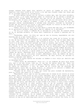 aunque comimos bien aquel día, maldito el gusto yo tomaba en ello. Ni en
aquellos tres días torné en mi color; y mi amo muy risueño todas las veces que
se le acordaba aquella mi cosideracion.
De esta manera estuve con mi tercero y pobre amo, que fue este escudero,
algunos días, y en todos deseando saber la intencion de su venida y estada en
esta tierra. Porque desde el primer día que con él me asenté, le conocí ser
extranjero, por el poco conocimiento y trato que con los naturales della tenía.
Al fin se cumplió mi deseo y supe lo que deseaba. Porque un día que
habíamos comido razonablemente y estaba algo contento, contóme su hacienda y
díjome ser de Castilla la Vieja, y que había dejado su tierra no más de por no
quitar el bonete a un caballero su vecino.
"Señor -dije yo- si él era lo que decís y tenía mas que vos, ¿no errábades
en no quitárselo primero, pues decís que él tambien os lo quitaba?"
"Sí es y sí tiene, y también me lo quitaba él a mí; mas, de cuantas veces
yo se le quitaba primero, no fuera malo comedirse él alguna y ganarme por la
mano."
"Parésceme, señor -le dije yo- que en eso no mirara, mayormente con mis
mayores que yo y que tienen más."
"Eres muchacho -me respondió- y no sientes las cosas de la honra, en que
el día de hoy está todo el caudal de los hombres de bien. Pues te hago saber que
yo soy, como vees, un escudero; mas !vótote a Dios!, si al conde topo en la
calle y no me quita muy bien quitado del todo el bonete, que otra vez que venga,
me sepa yo entrar en una casa, fingiendo yo en ella algún negocio, o atravesar
otra calle, si la hay, antes que llegue a mí, por no quitárselo. Que un hidalgo
no debe a otro que a Dios y al rey nada, ni es justo, siendo hombre de bien, se
descuide un punto de tener en mucho su persona. Acuérdome que un día deshonre en
mi tierra a un oficial, y quise poner e él las manos, porque cada vez que le
topaba me decía: “Mantenga Dios a vuestra merced.” “Vos, don villano ruin -le
dije yo- ¿por qué no sois bien criado? ¿Manténgaos Dios, me habéis de decir,
como si fuese quienquiera?” De allí adelante, de aquí acullá, me quitaba el
bonete y hablaba como debía."
"¿Y no es buena manera de saludar un hombre a otro -dije yo- decirle que
le mantenga Dios?"
"¡Mira mucho de enhoramala! -dijo él-. A los hombres de poca arte dicen
eso, mas a los más altos, como yo, no les han de hablar menos de: “Beso las
manos de vuestra merced”, o por lo menos: “Bésoos, señor, las manos”, si el que
me habla es caballero. Y así, de aquel de mi tierra que me atestaba de
mantenimiento nunca más le quise sufrir, ni sufriría ni sufriré a hombre del
mundo, del rey abajo, que Mantengaos Dios me diga."
"Pecador de mí -dije yo-, por eso tiene tan poco cuidado de mantenerte,
pues no sufres que nadie se lo ruegue."
"Mayormente -dijo- que no soy tan pobre que no tengo en mi tierra un solar
de casas, que a estar ellas en pie y bien labradas, diez y séis leguas de donde
nací, en aquella costanilla de Valladolid, valdrían más de doscientas veces mil
maravedís, según se podrían hacer grandes y buenas. Y tengo un palomar que, a no
estar derribado como está, daría cada año mas de doscientos palominos. Y otras
cosas que me callo, que dejé por lo que tocaba a mi honra. Y vine a esta ciudad,
pensando que hallaría un buen asiento, mas no me ha sucedido como pensé.
Canónigos y señores de la iglesia, muchos hallo, mas es gente tan limitada que
no los sacarán de su paso todo el mundo. Caballeros de media talla, también me
ruegan; mas servir con éstos es gran trabajo, porque de hombre os habéis de
convertir en malilla y si no. “Anda con Dios” os dicen. Y las más veces son los
pagamentos a largos plazos, y las más y las más ciertas, comido por servido. Ya
cuando quieren reformar conciencia y satisfaceros vuestros sudores, sois
librados en la recámara, en un sudado jubón o raida capa o sayo. Ya cuando
asienta un hombre con un señor de título, todavía pasa su laceria. ¿Pues por
ventura no hay en mí habilidad para servir y contestar a éstos? Por Dios, si con
Este documento ha sido descargado de
http://www.escolar.com

 