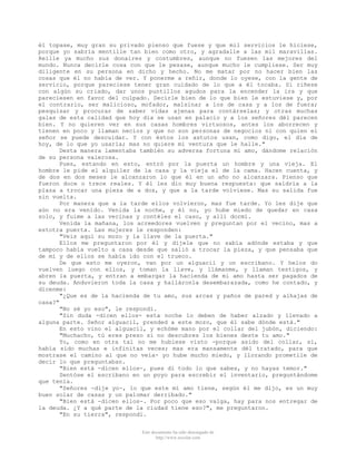 él topase, muy gran su privado pienso que fuese y que mil servicios le hiciese,
porque yo sabría mentille tan bien como otro, y agradalle a las mil maravillas.
Reílle ya mucho sus donaires y costumbres, aunque no fuesen las mejores del
mundo. Nunca decirle cosa con que le pesase, aunque mucho le cumpliese. Ser muy
diligente en su persona en dicho y hecho. No me matar por no hacer bien las
cosas que él no había de ver. Y ponerme a reñir, donde lo oyese, con la gente de
servicio, porque pareciese tener gran cuidado de lo que a él tocaba. Si riñese
con algún su criado, dar unos puntillos agudos para la encender la ira y que
pareciesen en favor del culpado. Decirle bien de lo que bien le estuviese y, por
el contrario, ser malicioso, mofador, malsinar a los de casa y a los de fuera;
pesquisar y procurar de saber vidas ajenas para contárselas; y otras muchas
galas de esta calidad que hoy día se usan en palacio y a los señores dél parecen
bien. Y no quieren ver en sus casas hombres virtuosos, antes los aborrecen y
tienen en poco y llaman necios y que no son personas de negocios ni con quien el
señor se puede descuidar. Y con éstos los astutos usan, como digo, el día de
hoy, de lo que yo usaría; mas no quiere mi ventura que le halle."
Desta manera lamentaba también su adversa fortuna mi amo, dándome relación
de su persona valerosa.
Pues, estando en esto, entró por la puerta un hombre y una vieja. El
hombre le pide el alquiler de la casa y la vieja el de la cama. Hacen cuenta, y
de dos en dos meses le alcanzaron lo que él en un año no alcanzara. Pienso que
fueron doce o trece reales. Y él les dio muy buena respuesta: que saldría a la
plaza a trocar una pieza de a dos, y que a la tarde volviese. Mas su salida fue
sin vuelta.
Por manera que a la tarde ellos volvieron, mas fue tarde. Yo les dije que
aún no era venido. Venida la noche, y él no, yo hube miedo de quedar en casa
solo, y fuime a las vecinas y contéles el caso, y allí dormí.
Venida la mañana, los acreedores vuelven y preguntan por el vecino, mas a
estotra puerta. Las mujeres le responden:
"Veis aquí su mozo y la llave de la puerta."
Ellos me preguntaron por él y díjele que no sabía adónde estaba y que
tampoco había vuelto a casa desde que salió a trocar la pieza, y que pensaba que
de mí y de ellos se había ido con el trueco.
De que esto me oyeron, van por un alguacil y un escribano. Y helos do
vuelven luego con ellos, y toman la llave, y llámanme, y llaman testigos, y
abren la puerta, y entran a embargar la hacienda de mi amo hasta ser pagados de
su deuda. Anduvieron toda la casa y halláronla desembarazada, como he contado, y
dícenme:
"¿Que es de la hacienda de tu amo, sus arcas y paños de pared y alhajas de
casa?"
"No sé yo eso", le respondí.
"Sin duda -dicen ellos- esta noche lo deben de haber alzado y llevado a
alguna parte. Señor alguacil, prended a este mozo, que él sabe dónde está."
En esto vino el alguacil, y echóme mano por el collar del jubón, diciendo:
"Muchacho, tú eres preso si no descubres los bienes deste tu amo."
Yo, como en otra tal no me hubiese visto -porque asido del collar, sí,
había sido muchas e infinitas veces; mas era mansamente dél tratado, para que
mostrase el camino al que no veía- yo hube mucho miedo, y llorando prometíle de
decir lo que preguntaban.
"Bien está -dicen ellos-, pues dí todo lo que sabes, y no hayas temor."
Sentóse el escribano en un poyo para escrebir el inventario, preguntándome
que tenía.
"Señores -dije yo-, lo que este mi amo tiene, según él me dijo, es un muy
buen solar de casas y un palomar derribado."
"Bien está -dicen ellos-. Por poco que eso valga, hay para nos entregar de
la deuda. ¿Y a qué parte de la ciudad tiene eso?", me preguntaron.
"En su tierra", respondí.
Este documento ha sido descargado de
http://www.escolar.com

 