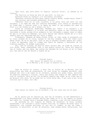 "Por Dios, que está bueno el negocio -dijeron ellos-. ¿Y adonde es su
tierra?"
"De Castilla la Vieja me dijo él que era", le dije yo.
Riéronse mucho el alguacil y el escribano, diciendo:
"Bastante relación es ésta para cobrar vuestra deuda, aunque mejor fuese."
Las vecinas, que estaban presentes, dijeron:
"Señores: éste es un niño inocente, y ha pocos días que está con ese
escudero, y no sabe del más que vuestras merecedes, sino cuanto el pecadorcico
se llega aquí a nuestra casa, y le damos de comer lo que podemos por amor de
Dios, y a las noches se iba a dormir con él."
Vista mi inocencia, dejáronme, dandome por libre. Y el alguacil y el
escribano piden al hombre y a la mujer sus derechos, sobre lo cual tuvieron gran
contienda y ruido, porque ellos alegaron no ser obligados a pagar, pues no había
de qué ni se hacía el embargo. Los otros decían que habían dejado de ir a otro
negocio que les importaba más por venir a aquél.
Finalmente, después de dadas muchas voces, al cabo carga un porquerón con
el viejo alfamar de la vieja, aunque no iba muy cargado. Allá van todos cinco
dando voces. No sé en que paró. Creo yo que el pecador alfamar pagara por todos,
y bien se empleaba, pues el tiempo que había de reposar y descansar de los
trabajos pasados, se andaba alquilando.
Así, como he contado, me dejó mi pobre tercero amo, do acabé de conocer mi
ruin dicha. Pues, señalandose todo lo que podria contra mí, hacía mis negocios
tan al revés, que los amos, que suelen ser dejados de los mozos, en mí no fuese
así, mas que mi amo me dejase y huyese de mí.

Tratado Cuarto
Cómo Lázaro se asentó con un fraile
de la Merced, y de lo que le acaeció con él

Hube de buscar el cuarto, y éste fue un fraile de la Merced, que las
mujercillas que digo me encaminaron. Al cual ellas le llamaban pariente. Gran
enemigo del coro y de comer en el convento, perdido por andar fuera, amicísimo
de negocios seglares y visitar. Tanto que pienso que rompía el más zapatos que
todo el convento. Éste me dió los primeros zapatos que rompí en mi vida; mas no
me duraron ocho días. Ni yo pude con su trote durar más. Y por esto y por otras
cosillas que no digo, salí dél.

Tratado Quinto
Cómo Lázaro se asentó con un buldero, y de las cosas que con él pasó

En el quinto por mi ventura di, que fue un buldero, el más desenvuelto y
desvengonzado y el mayor echador dellas que jamás yo vi ni ver espero ni pienso
que nadie vio. Porque tenía y buscaba modos y maneras y muy sotiles invenciones.
En entrando en los lugares do habían de presentar la bula, primero
presentaba a los clérigos o curas algunas cosillas, no tampoco de mucho valor ni
substancia: una lechuga murciana, si era por el tiempo, un par de limas o
naranjas, un melocotón, un par de duraznos, cada sendas peras verdiniales. Así
Este documento ha sido descargado de
http://www.escolar.com

 