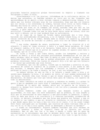procuraba tenerlos propicios porque favoreciesen su negocio y llamasen sus
feligreses a tomar la bula.
Ofreciéndosele a el las gracias, informábase de la suficiencia dellos. Si
decían que entendían, no hablaba palabra en latín por no dar tropezón; mas
aprovechábase de un gentil y bien cortado romance y desenvoltísima lengua. Y si
sabía que los dichos clérigos eran de los reverendos, digo que más con dineros
que con letras y con reverendas se ordena, hacíase entre ellos un Santo Tomás y
hablaba dos horas en latín: a lo menos, que lo parecía aunque no lo era.
Cuando por bien no le tomaban las bulas, buscaba cómo por mal se las
tomasen, y para aquello hacía molestias al pueblo e otras veces con mañosos
artificios. Y porque todos los que le veía hacer sería largo de contar, diré uno
muy sotil y donoso, con el cual probaré bien su suficiencia.
En un lugar de la Sagra de Toledo había predicado dos o tres días,
haciendo sus acostumbradas diligencias, y no le habían tomado bula, ni a mi ver
tenían intención de se la tomar. Estaba dado al diablo con aquello y, pensando
qué hacer, se acordó de convidar al pueblo, para otro día de mañana despedir la
bula.
Y esa noche, después de cenar, pusiéronse a jugar la colacion él y el
alguacil. Y sobre el juego vinieron a reñir y a haber malas palabras. Él llamó
al alguacil ladrón, y él otro a el falsario. Sobre esto, el señor comisario mi
señor, tomó un lanzón que en el portal do jugaban estaba. El aguacil puso mano a
su espada, que en la cinta tenía.
Al ruido y voces y que todos dimos, acuden los huéspedes y vecinos y
métense en medio, y ellos muy enojados procurándose desembarazar de los que en
medio estaban, para se matar. Mas como la gente al gran ruido cargase y la casa
estuviese llena della, viendo que no podían afrentarse con las armas, decíanse
palabras injuriosas. Entre las cuales el alguacil dijo a mi amo que era falsario
y las bulas que predicaba que eran falsas.
Finalmente, que los del pueblo, viendo que no bastaban a ponellos en paz,
acordaron de llevar el alguacil de la posada a otra parte. Y así quedo mi amo
muy enojado. Y despues que los huéspedes y vecinos le hubieron rogado que
perdiese el enojo y se fuese a dormir, se fue, y así nos echamos todos.
La mañana venida, mi amo se fue a la iglesia y mandó tañer a misa y al
sermón para despedir la bula. Y el pueblo se juntó, el cual andaba murmurando de
las bulas, diciendo cómo eran falsas y que el mismo alguacil riñendo lo había
descubierto. De manera que tras que tenían mala gana de tomarla, con aquello de
todo la aborrecieron.
El señor comisario se subió al púlpito y comienza su sermón, y a animar la
gente a que no quedasen sin tanto bien e indulgencia como la santa bula traía.
Estando en lo mejor del sermón, entra por la puerta de la iglesia el
alguacil y, desque hizo oración, levantóse y con voz alta y pausada cuerdamente
comenzó a decir:
"Buenos hombres: oídme una palabra, que después oiréis a quien
quisiéredes. Yo vine aquí con este echacuervo que os predica, el cual engaño y
dijo que le favoreciese en este negocio y que partiríamos la ganancia. Y agora,
visto el daño que haría a mi conciencia y a vuestras haciendas, arrepentido de
lo hecho, os declaro claramente que las bulas que predica son falsas, y que no
le creáis ni las toméis, y que yo, directe ni indirecte, no soy parte en ellas,
y que desde agora dejo la vara y doy con ella en el suelo. Y si en algún tiempo
éste fuere castigado por la falsedad, que vosotros me seáis testigos cómo yo no
soy con él ni le doy a ello ayuda, antes os desengaño y declaro su maldad."
Y acabó su razonamiento. Algunos hombres honrados que allí estaban se
quisieron levantar y echar el alguacil fuera de la iglesia, por evitar
escándalo. Mas mi amo les fue a la mano y mandó a todos que so pena de
excomunión no le estorbasen: mas que le dejasen decir todo lo que quisiese. Y
así, el también tuvo silencio, mientras el alguacil dijo todo lo que he dicho.

Este documento ha sido descargado de
http://www.escolar.com

 