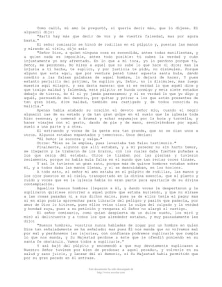 Como calló, mi amo le preguntó, si quería decir más, que lo dijese. El
alguacil dijo:
"Harto hay más que decir de vos y de vuestra falsedad, mas por agora
basta."
El señor comisario se hincó de rodillas en el púlpito y, puestas las manos
y mirando al cielo, dijo así:
"Señor Dios, a quien ninguna cosa es escondida, antes todas manifiestas, y
a quien nada es imposible, antes todo posible: tú sabes la verdad y cuán
injustamente yo soy afrentado. En lo que a mí toca, yo lo perdono porque tú,
Señor, me perdones. No mires a aquel que no sabe lo que hace ni dice; mas la
injuria a ti hecha, te suplico, y por justicia te pido, no disimules. Porque
alguno que esta aquí, que por ventura pensó tomar aquesta santa bula, dando
credito a las falsas palabras de aquel hombre, lo dejará de hacer. Y pues
estanto perjuicio del prójimo, te suplico yo, Señor, no lo disimules, mas luego
muestra aquí milagro, y sea desta manera: que si es verdad lo que aquél dice y
que traigo maldad y falsedad, este púlpito se hunda conmigo y meta siete estados
debajo de tierra, do él ni yo jamás parezcamos; y si es verdad lo que yo digo y
aquél, persuadido del demonio, por quitar y privar a los que están presentes de
tan gran bien, dice maldad, también sea castigado y de todos conocida su
malicia."
Apenas habia acabado su oración el devoto señor mío, cuando el negro
alguacil cae de su estado y da tan gran golpe en el suelo que la iglesia toda
hizo resonar, y comenzó a bramar y echar espumajos por la boca y torcella, y
hacer visajes con el gesto, dando de pie y de mano, revolviéndose por aquel
suelo a una parte y a otra.
El estruendo y voces de la gente era tan grande, que no se oían unos a
otros. Algunos estaban espantados y temerosos. Unos decian:
"El Señor le socorra y valga."
Otros: "Bien se le emplea, pues levantaba tan falso testimonio."
Finalmente, algunos que allí estaban, y a mi parecer no sin harto temor,
se llegaron y le trabaron de los brazos, con los cuales daba fuertes puñadas a
los que cerca dél estaban. Otros le tiraban por las piernas y tuvieron
reciamente, porque no había mula falsa en el mundo que tan recias coces tirase.
Y así le tuvieron un gran rato, porque más de quince hombres estaban sobre
él, y a todos daba las manos llenas, y si se descuidaban, en los hocicos.
A todo esto, el señor mi amo estaba en el púlpito de rodillas, las manos y
los ojos puestos en el cielo, transportado en la divina esencia, que el planto y
ruido y voces que en la iglesia había no eran parte para apartarle de su divina
contemplación.
Aquellos buenos hombres llegaron a él, y dando voces le despertaron y le
suplicaron quisiese socorrer a aquel pobre que estaba muriendo, y que no mirase
a las cosas pasadas ni a sus dichos malos, pues ya de ellos tenía el pago; mas
si en algo podría aprovechar para librarle del peligro y pasión que padecía, por
amor de Dios lo hiciese, pues ellos veían clara la culpa del culpado y la verdad
y bondad suya, pues a su petición y venganza el Señor no alargó el castigo.
El señor comisario, como quien despierta de un dulce sueño, los miró y
miró al delincuente y a todos los que alrededor estaban, y muy pausadamente les
dijo:
"Buenos hombres, vosotros nunca habíades de rogar por un hombre en quien
Dios tan señaladamente se ha señalado; mas pues Él nos manda que no volvamos mal
por mal y perdonemos las injurias, con confianza podremos suplicarle que cumpla
lo que nos manda, y Su Majestad perdone a éste que le ofendió poniendo en su
santa fe obstáculo. Vamos todos a suplicarle."
Y así bajó del púlpito y encomendó a que muy devotamente suplicasen a
Nuestro Señor tuviese por bien de perdonar a aquel pecador, y volverle en su
salud y sano juicio, y lanzar dél el demonio, si Su Majestad habia permitido que
por su gran pecado en él entrase.
Este documento ha sido descargado de
http://www.escolar.com

 