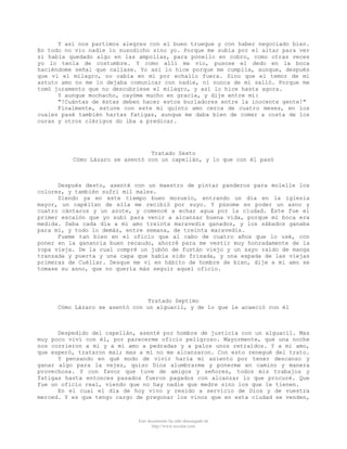 Y así nos partimos alegres con el buen trueque y con haber negociado bien.
En todo no vio nadie lo susodicho sino yo. Porque me subía por el altar para ver
si había quedado algo en las ampollas, para ponello en cobro, como otras veces
yo lo tenía de costumbre. Y como allí me vio, pusose el dedo en la boca
haciéndome señal que callase. Yo así lo hice porque me cumplía, aunque, después
que vi el milagro, no cabía en mí por echallo fuera. Sino que el temor de mi
astuto amo no me lo dejaba comunicar con nadie, ni nunca de mí salió. Porque me
tomó juramento que no descubriese el milagro, y así lo hice hasta agora.
Y aunque mochacho, cayóme mucho en gracia, y dije entre mí:
"!Cuántas de éstas deben hacer estos burladores entre la inocente gente!"
Finalmente, estuve con este mi quinto amo cerca de cuatro meses, en los
cuales pasé también hartas fatigas, aunque me daba bien de comer a costa de los
curas y otros clérigos do iba a predicar.

Tratado Sexto
Cómo Lázaro se asentó con un capellán, y lo que con él pasó

Después desto, asenté con un maestro de pintar panderos para molelle los
colores, y también sufrí mil males.
Siendo ya en este tiempo buen mozuelo, entrando un día en la iglesia
mayor, un capéllan de ella me recibió por suyo. Y púsome en poder un asno y
cuatro cántaros y un azote, y comencé a echar agua por la ciudad. Éste fue el
primer escalón que yo subí para venir a alcanzar buena vida, porque mi boca era
medida. Daba cada día a mi amo treinta maravedís ganados, y los sábados ganaba
para mí, y todo lo demás, entre semana, de treinta maravedís.
Fueme tan bien en el oficio que al cabo de cuatro años que lo usé, con
poner en la ganancia buen recaudo, ahorré para me vestir muy honradamente de la
ropa vieja. De la cual compré un jubón de fustán viejo y un sayo raído de manga
tranzada y puerta y una capa que había sido frisada, y una espada de las viejas
primeras de Cuéllar. Desque me vi en hábito de hombre de bien, dije a mi amo se
tomase su asno, que no quería más seguir aquel oficio.

Tratado Septimo
Cómo Lázaro se asentó con un alguacil, y de lo que le acaeció con él

Despedido del capellán, asenté por hombre de justicia con un alguacil. Mas
muy poco viví con él, por parecerme oficio peligroso. Mayormente, que una noche
nos corrieron a mí y a mi amo a pedradas y a palos unos retraídos. Y a mi amo,
que esperó, trataron mal; mas a mí no me alcanzaron. Con esto renegué del trato.
Y pensando en qué modo de vivir haría mi asiento por tener descanso y
ganar algo para la vejez, quiso Dios alumbrarme y ponerme en camino y manera
provechosa. Y con favor que tuve de amigos y señores, todos mis trabajos y
fatigas hasta entonces pasados fueron pagados con alcanzar lo que procuré. Que
fue un oficio real, viendo que no hay nadie que medre sino los que le tienen.
En el cual el día de hoy vivo y resido a servicio de Dios y de vuestra
merced. Y es que tengo cargo de pregonar los vinos que en esta ciudad se venden,

Este documento ha sido descargado de
http://www.escolar.com

 