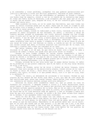 y en almonedas y cosas perdidas, acompañar los que padecen persecuciones por
justicia y declarar a voces sus delitos: pregonero, hablando en buen romance.
En el cual oficio un día que ahorcábamos un apañador en Toledo y llevaba
una buena soga de esparto, conocí y caí en la cuenta de la sentencia que aquel
mi ciego amo había dicho en Escalona, y me arrepentí del mal pago qué le di por
lo mucho que me enseño. Que, después de Dios, él me dio industria para llegar al
estado que ahora esto.
Hame sucedido tan bien, yo le he usado tan fácilmente, que casi todas las
cosas al oficio tocantes pasan por mi mano. Tanto que en toda la ciudad el que
ha de echar vino a vender o algo, si Lázaro de Tormes no entiende en ello, hacen
cuenta de no sacar provecho.
En este tiempo, viendo mi habilidad y buen vivir, teniendo noticia de mi
persona el señor arcipreste de San Salvador, mi señor, y servidor y amigo de
vuestra merced, porque le pregonaba sus vinos, procuró casarme con una criada
suya. Y visto por mí que de tal persona no podia venir sino bien y favor, acordé
de lo hacer. Y así me casé con ella, y hasta agora no estoy arrepentido.
Porque, allende de ser buena hija y diligente, servicial, tengo en mi
señor acipreste todo favor y ayuda. Y siempre en el año le da en veces al pie de
una carga de trigo, por las Pascuas su carne, y cuándo el par de los bodigos,
las calzas viejas que deja. E hízonos alquilar una casilla par de la suya. Los
domingos y fiestas casi todas las comíamos en su casa.
Mas malas lenguas, que nunca faltaron ni faltarán, no nos dejan vivir,
diciendo no sé qué, y sí sé qué, de que venía mi mujer irle a hacer la cama y
guisalle de comer. Y mejor les ayude Dios que ellos dicen la verdad.
Aunque en este tiempo siempre he tenido alguna sospechuela y habido
algunas malas cenas por esperalla algunas noches hasta las laudes, y aun más, y
se me ha venido a la memoria lo que mi amo el ciego me dijo en Escalona estando
asido del cuerno. Aunque de verdad siempre pienso que el diablo me lo trae a la
memoria por hacerme malcasado, y no le aprovecha.
Porque, allende de no ser ella mujer que se pague destas burlas, mi señor
me ha prometido lo que pienso cumplirá. Que él me habló un día muy largo delante
de ella, y me dijo:
"Lázaro de Tormes, quien ha de mirar a dichos de malas lenguas, nunca
medrará. Digo esto porque no me maravillaría alguno, viendo entrar en mi casa a
tu mujer y salir de ella... Ella entra muy a tu honra y suya. Y esto te lo
prometo. Por tanto, no mires a lo que pueden decir, sino a lo que te toca, digo
a tu provecho."
"Señor -le dije-, yo determiné de arrimarme a los buenos. Verdad es que
algunos de mis amigos me han dicho algo deso, y aun, por más de tres veces me
han certificado que, antes que comigo casase, había parido tres veces, hablando
con reverencia de vuestra merced, porque está ella delante."
Entonces mi mujer echó juramentos sobre sí, que yo pensé la casa se
hundiera con nosotros. Y después tomóse a llorar y a echar maldiciones sobre
quien comigo la había casado. En tal manera que quisiera ser muerto antes que se
me hobiera soltado aquella palabra de la boca. Mas yo de un cabo y mi señor de
otro, tanto le dijimos y otorgamos que cesó su llanto, con juramento que le hice
de nunca más en mi vida mentarle nada de aquello, y que yo holgaba y había por
bien de que ella entrase y saliese, de noche y de día, pues estaba bien seguro
de su bondad. Y así quedamos todos tres bien conformes.
Hasta el día de hoy, nunca nadie nos oyó sobre el caso; antes, cuando
alguno siento que quiere decir algo della, le atajo y le digo:
"Mira: si sois amigo, no me digáis cosa con que me pese, que no tengo por
mi amigo al que me hace pesar. Mayormente si me quieren meter mal con mi mujer.
Que es la cosa del mundo que yo más quiero, y la amo mas que a mí. Y me hace
Dios con ella mil mercedes y más bien que yo merezco. Que yo juraré sobre la
hostia consagrada que es tan buena mujer como vive dentro de las puertas de
Toledo. Quien otra cosa me dijere, yo me mataré con él."
Este documento ha sido descargado de
http://www.escolar.com

 