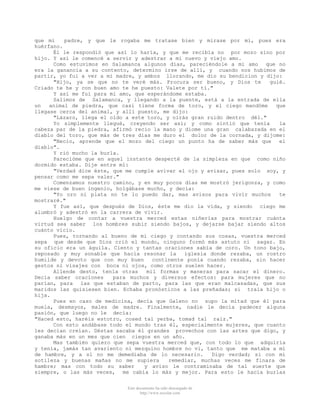 que mi
padre, y que le rogaba me tratase bien y mirase por mí, pues era
huérfano.
Él le respondió que así lo haría, y que me recibía no por mozo sino por
hijo. Y así le comencé a servir y adestrar a mi nuevo y viejo amo.
Como estuvimos en Salamanca algunos días, pareciéndole a mi amo que no
era la ganancia a su contento, determino irse de allí, y cuando nos hubimos de
partir, yo fui a ver a mi madre, y ambos llorando, me dio su bendicion y dijo:
"Hijo, ya se que no te veré más. Procura ser bueno, y Dios te
guié.
Criado te he y con buen amo te he puesto: Valete por tí."
Y así me fui para mi amo, que esperándome estaba.
Salimos de Salamanca, y llegando a la puente, está a la entrada de ella
un
animal de piedra, que casi tiene forma de toro, y el ciego mandóme
que
llegase cerca del animal, y allí puesto, me dijo:
"Lázaro, llega el oído a este toro, y oirás gran ruido dentro dél."
Yo simplemente llegué, creyendo ser así; y como sintió que tenía
la
cabeza par de la piedra, afirmó recio la mano y diome una gran calabazada en el
diablo del toro, que más de tres dias me duro el dolor de la cornada, y dijome:
"Necio, aprende que el mozo del ciego un punto ha de saber más que
el
diablo".
Y rió mucho la burla.
Parecióme que en aquel instante desperté de la simpleza en que como niño
dormido estaba. Dije entre mí:
"Verdad dice éste, que me cumple avivar el ojo y avisar, pues solo soy, y
pensar como me sepa valer."
Comenzamos nuestro camino, y en muy pocos días me mostró jerigonza, y como
me viese de buen ingenio, holgábase mucho, y decía:
"Yo oro ni plata no te lo puedo dar, mas avisos para vivir muchos
te
mostraré."
Y fue así, que después de Dios, éste me dio la vida, y siendo ciego me
alumbró y adestró en la carrera de vivir.
Huelgo de contar a vuestra merced estas niñerías para mostrar cuánta
virtud sea saber los hombres subir siendo bajos, y dejarse bajar siendo altos
cuánto vicio.
Pues, tornando al bueno de mi ciego y contando sus cosas, vuestra merced
sepa que desde que Dios crió el mundo, ninguno formó más astuto ni sagaz. En
su oficio era un águila. Ciento y tantas oraciones sabía de coro. Un tono bajo,
reposado y muy sonable que hacía resonar la
iglesia donde rezaba, un rostro
humilde y devoto que con muy buen
continente ponía cuando rezaba, sin hacer
gestos ni visajes con boca ni ojos, como otros suelen hacer.
Allende desto, tenía otras
mil formas y maneras para sacar el dinero.
Decía saber oraciones
para muchos y diversos efectos: para mujeres que no
parían, para las que estaban de parto, para las que eran malcasadas, que sus
maridos las quisiesen bien. Echaba pronósticos a las preñadas; si traía hijo o
hija.
Pues en caso de medicina, decía que Galeno no supo la mitad que él para
muela, desmayos, males de madre. Finalmente, nadie le decía padecer alguna
pasión, que luego no le decía:
"Haced esto, haréis estotro, cosed tal yerba, tomad tal raiz."
Con esto andábase todo el mundo tras él, especialmente mujeres, que cuanto
les decían creían. Déstas sacaba él grandes provechos con las artes que digo, y
ganaba más en un mes que cien ciegos en un año.
Mas también quiero que sepa vuestra merced que, con todo lo que adquiría
y tenía, jamás tan avariento ni mezquino hombre no vi, tanto que me mataba a mí
de hambre, y a sí no me demediaba de lo necesario.
Digo verdad; si con mi
sotileza y buenas mañas no me supiera
remediar, muchas veces me finara de
hambre; mas con todo su saber
y aviso le contraminaba de tal suerte que
siempre, o las más veces, me cabía lo más y mejor. Para esto le hacía burlas
Este documento ha sido descargado de
http://www.escolar.com

 