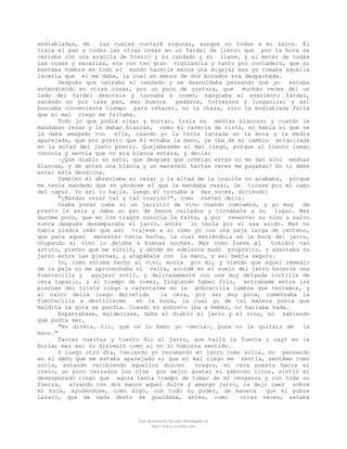 endiabladas, de
las cuales contaré algunas, aunque no todas a mi salvo. Él
traía el pan y todas las otras cosas en un fardel de lienzo que por la boca se
cerraba con una argolla de hierro y su candado y su llave, y al meter de todas
las cosas y sacarlas, era con tan gran vigilancia y tanto por contadero, que no
bastaba hombre en todo el mundo hacerle menos una migaja; mas yo tomaba aquella
laceria que el me daba, la cual en menos de dos bocados era despachada.
Después que cerraba el candado y se descuidaba pensando que yo
estaba
entendiendo en otras cosas, por un poco de costura, que
muchas veces del un
lado del fardel descosía y tornaba a coser, sangraba el avariento fardel,
sacando no por tasa pan, mas buenos
pedazos, torreznos y longaniza; y así
buscaba conveniente tiempo para rehacer, no la chaza, sino la endiablada falta
que el mal ciego me faltaba.
Todo lo que podía sisar y hurtar, traía en medias blancas; y cuando le
mandaban rezar y le daban blancas, como él carecía de vista, no había el que se
la daba amagado con
ella, cuando yo la tenía lanzada en la boca y la media
aparejada, que por presto que él echaba la mano, ya iba de mi cambio aniquilada
en la mitad del justo precio. Quejábaseme el mal ciego, porque al tiento luego
conocía y sentia que no era blanca entera, y decía:
-¿Qué diablo es esto, que después que conmigo estás no me dan sino medias
blancas, y de antes una blanca y un maravedí hartas veces me pagaban? En ti debe
estar esta desdicha.
Tambien él abreviaba el rezar y la mitad de la oración no acababa, porque
me tenía mandado que en yéndose el que la mandaba rezar, le tirase por el cabo
del capuz. Yo así lo hacia. Luego él tornaba a dar voces, diciendo:
"¿Mandan rezar tal y tal oración?", como suelen decir.
Usaba poner cabe sí un jarrillo de vino cuando comíamos, y yo muy
de
presto le asía y daba un par de besos callados y tornábale a su
lugar. Mas
duróme poco, que en los tragos conocía la falta, y por reservar su vino a salvo
nunca después desamparaba el jarro, antes
lo tenía por el asa asido. Mas no
había piedra imán que así trajese a sí como yo con una paja larga de centeno,
que para aquel menester tenía hecha, la cual metiéndola en la boca del jarro,
chupando el vino lo dejaba a buenas noches. Mas como fuese el
traidor tan
astuto, pienso que me sintió, y dende en adelante mudó propósito, y asentaba su
jarro entre las piernas, y atapábale con la mano, y así bebía seguro.
Yo, como estaba hecho al vino, moría por él, y viendo que aquel remedio
de la paja no me aprovechaba ni valía, acordé en el suelo del jarro hacerle una
fuentecilla y agujero sotil, y delicadamente con una muy delgada tortilla de
cera taparlo, y al tiempo de comer, fingiendo haber frío, entrabame entre las
piernas del triste ciego a calentarme en la pobrecilla lumbre que teníamos, y
al calor della luego derretida
la cera, por ser muy poca, comenzaba la
fuentecilla a destillarme
en la boca, la cual yo de tal manera ponía que
maldita la gota se perdía. Cuando el pobreto iba a beber, no hallaba nada.
Espantábase, maldecíase, daba al diablo el jarro y el vino, no sabiendo
qué podía ser.
"No diréis, tío, que os lo bebo yo -decía-, pues no le quitáis de
la
mano."
Tantas vueltas y tiento dio al jarro, que halló la fuente y cayó en la
burla; mas así lo disimuló como si no lo hubiera sentido.
Y luego otro día, teniendo yo rezumando mi jarro como solía, no pensando
en el daño que me estaba aparejado ni que el mal ciego me sentía, sentéme como
solía, estando recibiendo aquellos dulces
tragos, mi cara puesta hacia el
cielo, un poco cerrados los ojos por mejor gustar el sabroso licor, sintió el
desesperado ciego que agora tenía tiempo de tomar de mí venganza y con toda su
fuerza, alzando con dos manos aquel dulce y amargo jarro, le dejo caer sobre
mi boca, ayudándose, como digo, con todo su poder, de manera
que el pobre
Lázaro, que de nada desto se guardaba, antes, como
otras veces, estaba

Este documento ha sido descargado de
http://www.escolar.com

 
