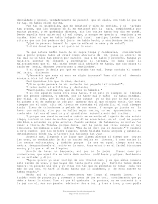 descuidado y gozoso, verdaderamente me pareció que el cielo, con todo lo que en
él hay, me habia caído encima.
Fue tal el golpecillo, que me desatinó y sacó de sentido, y el jarrazo
tan grande, que los pedazos de él me metieron por la
cara, rompiédomela por
muchas partes, y me quebrólos dientes, sin los cuales hasta hoy día me quedé.
Desde aquella hora quise mal al mal ciego, y aunque me quería y regalaba y me
curaba, bien vi que se había holgado del cruel
castigo. Lavóme con vino las
roturas que con los pedazos del jarro me había hecho, y sonriéndose decía:
"¿Qué te parece, Lázaro? Lo que te enfermó te sana y da salud".
Y otros donaires que a mi gusto no lo eran.
Ya que estuve medio bueno de mi negra trepa y cardenales, considerando
que a pocos golpes tales el cruel ciego ahorraría de mí, quise yo ahorrar de
él; mas no lo hice tan presto por hacerlo mas a mi salvo y provecho. Aunque yo
quisiera asentar mi corazón y perdonarle el jarrazo, no daba lugar al
maltratamiento que el mal ciego dende allí adelante me hacía, que sin causa ni
razón me hería, dándome coscorrones y repelándome.
Y si alguno le decía por qué me trataba tan mal, luego contaba el cuento
del jarro, diciendo:
"¿Pensaréis que este mi mozo es algún inocente? Pues oíd si el demonio
ensayara otra tal hazaña."
Santiguándose los que lo oían, decian:
"¡Mira quién pensara de un muchacho tan pequeño tal ruindad!".
Y reían mucho el artificio, y decíanle:
"Castigaldo, castigaldo, que de Dios lo habréis."
Y el con aquello nunca otra cosa hacia. Y en esto yo siempre le llevaba
por los peores caminos, y adrede, por le hacer mal y daño: si había piedras,
por ellas, si lodo, por lo más alto. Que aunque yo no iba por lo más enjuto,
holgábame a mi de quebrar un ojo por quebrar dos al que ninguno tenía. Con esto
siempre con el cabo alto del tiento me atentaba el colodrillo, el cual siempre
traía lleno de tolondrones y pelado de sus manos. Y aunque yo juraba no lo
hacer con malicia, sino por no hallar mejor camino, no me
aprovechaba ni me
creía más: tal era el sentido y el grandísimo entendimiento del traidor.
Y porque vea vuestra merced a cuánto se estendía el ingenio de ste astuto
ciego, contaré un caso de muchos que con él me acaecieron, en el cual me parece
dio bien a entender su gran astucia. Cuando salimos de Salamanca, su motivo fue
venir a tierra de Toledo, porque decia
ser la gente más rica, aunque no muy
limosnera. Arrimábase a este refran: "Más da el duro que el desnudo." Y venimos
a este camino por los mejores lugares. Donde hallaba buena acogida y ganancia,
deteníamonos; donde no, a tercero día hacíamos San Juan.
Acaeció que, llegando a un lugar que llaman Almoroz al tiempo que cogían
las uvas, un vendimiador le dio un racimo dellas en limosna. Y como suelen ir
los cestos maltratados, y también porque
la uva en aquel tiempo está muy
madura, desgranábasele el racimo en la mano. Para echarlo en el fardel tornábase
mosto, y lo que a él se llegaba.
Acordó de hacer un banquete, así por no lo poder
llevar como por
contentarme, que aquel día me habia dado muchos codillazos y golpes. Sentámonos
en un valladar y dijo:
"Agora quiero yo usar contigo de una liberalidad, y es que ambos comamos
este racimo de uvas, y que hayas del tanta parte como yo. Partirlo hemos desta
manera: tú picarás una vez y yo otra; con tal que me prometas no tomar cada vez
más de una uva. Yo haré lo mismo hasta que lo acabemos, y de esta suerte no
habrá engaño."
Hecho así el concierto, comenzamos; mas luego al segundo lance;
el
traidor mudó de proposito y comenzó a tomar de dos en dos, considerando que yo
debría hacer lo mismo. Como vi que él quebraba la postura, no me contenté ir a
la par con el, mas aun pasaba adelante: dos a dos, y tres a tres, y como podía
Este documento ha sido descargado de
http://www.escolar.com

 