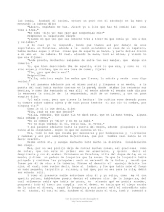 las comía.
Acabado el racimo, estuvo un poco con el escobajo en la mano y
meneando la cabeza dijo:
"Lázaro, engañado me has. Juraré yo a Dios que has tú comido las
uvas
tres a tres."
"No comí -dije yo- mas ¿por que sospecháis eso?"
Respondió el sagacísimo ciego:
"¿Sabes en qué veo que las comiste tres a tres? En que comía yo dos a dos
y callabas."
A lo cual yo no respondí. Yendo que íbamos así por debajo de unos
soportales, en Escalona, adonde a la sazón estabámos en casa de un zapatero,
había muchas sogas y otras cosas que de esparto se hacen, y parte dellas dieron
a mi amo en la cabeza. El cual, alzando la mano, tocó en ellas, y viendo lo
que era díjome:
"Anda presto, mochacho; salgamos de entre tan mal manjar, que ahoga sin
comerlo."
Yo, que bien descuidado iba de aquello, miré lo que era, y como no
vi
sino sogas y cinchas, que no era cosa de comer, díjele:
"Tío, ¿por qué decís eso?"
Respondióme:
"Calla, sobrino; según las mañas que llevas, lo sabrás y verás como digo
verdad."
Y así pasamos adelante por el mismo portal y llegamos a un mesón, a la
puerta del cual había muchos cuernos en la pared, donde ataban los recueros sus
bestias, y como iba tentando si era allí el mesón adonde el rezaba cada día por
la mesonera la oración de
la emparedada, asió de un cuerno, y con un gran
suspiro dijo:
"¡O mala cosa, peor que tienes la hechura! !De cuántos eres deseado poner
tu nombre sobre cabeza ajena y de cuán pocos tenerte ni aun oír tu nombre, por
ninguna vía!"
Como le oí lo que decía, dije:
"Tío, ¿qué es eso que decís?"
"Calla, sobrino, que algún día te dará este, que en la mano tengo, alguna
mala comida y cena."
"No le comeré yo -dije- y no me la dará."
"Yo te digo verdad; si no, verlo has, si vives."
Y así pasamos adelante hasta la puerta del mesón, adonde pluguiere a Dios
nunca allá llegáramos, según lo que me sucedia en él.
Era, todo lo más que rezaba por mesoneras y por bodegoneras y turroneras
y rameras y así por semejantes mujercillas, que por
hombre casi nunca le vi
decir oración.
Reíme entre mí, y aunque muchacho noté mucho la discreta
consideración
del ciego.
Mas, por no ser prolijo dejo de contar muchas cosas, así graciosas como
de notar, que con este mi primer amo me acaecieron, y quiero
decir el
despidiente y con él acabar. Estábamos en Escalona, villa del duque della, en un
mesón, y diome un pedazo de longaniza que la asase. Ya que la longaniza había
pringado y comídose las pringadas, sacó un maravedí de la bolsa y
mandó que
fuese por él de vino a la taberna. Púsome el demonio el
aparejo delante los
ojos, el cual, como suelen decir, hace al ladrón, y fue que había cabe el fuego
un nabo pequeño, larguillo y ruinoso, y tal que, por no ser para la olla, debió
ser echado allí.
Y como al presente nadie estuviese sino él y yo solos, como
me ví con
apetito goloso, habiéndome puesto dentro el sabroso olor de la longaniza, del
cual solamente sabía que había de gozar, no
mirando qué me podría suceder,
pospuesto todo el temor por cumplir con el deseo, en tanto que el ciego sacaba
de la bolsa el dinero, saqué la longaniza y muy presto metí el sobredicho nabo
en el asador, el cual mi amo, dándome el dinero para el vino, tomó y comenzó a
Este documento ha sido descargado de
http://www.escolar.com

 