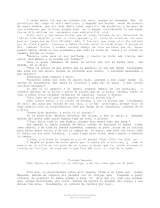 Y reían mucho los que me lavaban con esto, aunque yo renegaba. Mas
el
pronóstico del ciego no salió mentiroso, y después acá muchas veces me acuerdo
de aquel hombre, que sin duda debía tener espíritu de profecía, y me pesa de
los sinsabores que le hice, aunque bien se lo pagué, considerando lo que aquel
día me dijo salirme tan verdadero como adelante V.M. oirá.
Visto esto y las malas burlas que el ciego burlaba de mí, determiné de
todo en todo dejarle, y como lo traía pensado y lo tenía en voluntad, con este
postrer juego que me hizo afirmélo más. Y fue así, que luego otro día salimos
por la villa a pedir limosna, y había llovido mucho la noche antes. Y porque el
día
también llovía, y andaba rezando debajo de unos portales que en
aquel
pueblo había, donde no nos mojábamos; mas como la noche se venía y el llover no
cesaba, díjome el ciego:
"Lázaro, esta agua es muy porfíada, y cuanto la noche más cierra, más
recia. Acojámonos a la posada con tiempo."
Para ir allá, habíamos de pasar un arroyo que con la mucha agua
iba
grande. Yo le dije:
"Tío, el arroyo va muy ancho; mas si queréis, yo veo por donde travesemos
más aína sin nos mojar, porque se estrecha allí mucho, y saltando pasaremos a
pie enjuto."
Parecióle buen consejo y dijo:
"Discreto eres; por esto te quiero bien. Llévame a ese lugar donde
el
arroyo se ensangosta, que agora es invierno y sabe mal el agua, y mas llevar
los pies mojados."
Yo que vi el aparejo a mi deseo, saquéle debajo de los portales,
y
llevélo derecho de un pilar o poste de piedra que en la plaza estaba, sobre la
cual y sobre otros cargaban saledizos de aquellas casas, y digole:
"Tío, éste es el paso más angosto que en el arroyo hay."
Como llovía recio, y el triste se mojaba, y con la priesa que llevábamos
de salir del agua que encima de nos caía, y lo más principal, porque Dios le
cegó aquella hora el entendimiento (fue por darme de él venganza), creyóse de mí
y dijo:
"Ponme bien derecho, y salta tú el arroyo."
Yo le puse bien derecho enfrente del pilar, y doy un salto y
póngome
detras del poste como quien espera tope de toro, y díjele:
"!Sus! Salta todo lo que podáis, porque deis deste cabo del agua."
Aun apenas lo había acabado de decir cuando se abalanza el pobre ciego
como cabrón, y de toda su fuerza arremete, tomando un paso atrás de la corrida
para hacer mayor salto, y da con la cabeza en el poste, que sonó tan recio como
si diera con una gran calabaza, y cayó luego para atrás, medio muerto y hendida
la cabeza.
"¿Cómo, y olistes la longaniza y no el poste? !Ole! !Ole! -le dije yo.
Y dejéle en poder de mucha gente que lo había ido a socorrer, y tomé la
puerta de la villa en los pies de un trote, y antes que la noche viniese di
conmigo en Torrijos. No supe más lo que Dios del hizo, ni curé de lo saber.

Tratado Segundo
Cómo Lázaro se asentó con un clérigo, y de las cosas que con él pasó

Otro día, no pareciéndome estar allí seguro, fuime a un lugar que llaman
Maqueda, adonde me toparon mis pecados con un clérigo que,
llegando a pedir
limosna, me preguntó si sabia ayudar a misa. Yo dije que sí, como era verdad;
que, aunque maltratado, mil cosas buenas me mostró el pecador del ciego, y una
dellas fue ésta. Finalmente, el clérigo me recibió por suyo.

Este documento ha sido descargado de
http://www.escolar.com

 