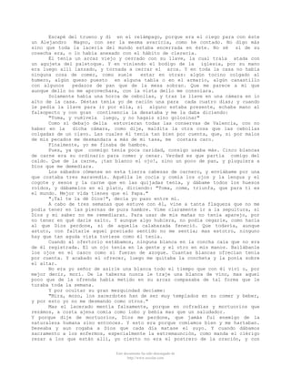 Escapé del trueno y di en el relámpago, porque era el ciego para con éste
un Alejandro
Magno, con ser la mesma avaricia, como he contado. No digo más
sino que toda la laceria del mundo estaba encerrada en éste. No sé si de su
cosecha era, o lo había anexado con el hábito de clerecia.
Él tenía un arcaz viejo y cerrado con su llave, la cual traía atada con
un agujeta del paletoque. Y en viniendo el bodigo de la iglesia, por su mano
era luego allí lanzado, y tornada a cerrar el arca. Y en toda la casa no había
ninguna cosa de comer, como suele
estar en otras: algún tocino colgado al
humero, algún queso puesto en alguna tabla o en el armario, algún canastillo
con algunos
pedazos de pan que de la mesa sobran. Que me parece a mí que
aunque dello no me aprovechara, con la vista dello me consolara.
Solamente había una horca de cebollas, y tras la llave en una cámara en lo
alto de la casa. Déstas tenía yo de ración una para cada cuatro días; y cuando
le pedía la llave para ir por ella, si alguno estaba presente, echaba mano al
falsopecto y con gran continencia la desataba y me la daba diciendo:
"Toma, y vuélvela luego, y no hagais sino golosinar"
Como si debajo della estuvieran todas las conservas de Valencia, con no
haber en la
dicha cámara, como dije, maldita la otra cosa que las cebollas
colgadas de un clavo. Las cuales él tenía tan bien por cuenta, que, si por malos
de mis pecados me desmandara a más de mi tasa, me costara caro.
Finalmente, yo me finaba de hambre.
Pues, ya que conmigo tenia poca caridad, consigo usaba más. Cinco blancas
de carne era su ordinario para comer y cenar. Verdad es que partía comigo del
caldo. Que de la carne, ¡tan blanco el ojo!, sino un poco de pan, y pluguiera a
Dios que me demediara.
Los sábados cómense en esta tierra cabezas de carnero, y enviábame por una
que costaba tres maravedís. Aquélla le cocía y comía los ojos y la lengua y el
cogote y sesos y la carne que en las quijadas tenía, y dábame todos los huesos
roídos, y dábamelos en el plato, diciendo: "Toma, come, triunfa, que para ti es
el mundo. Mejor vida tienes que el Papa."
"¡Tal te la dé Dios!", decía yo paso entre mí.
A cabo de tres semanas que estuve con él, vine a tanta flaqueza que no me
podía tener en las piernas de pura hambre. Vime claramente ir a la sepultura, si
Dios y mi saber no me remediaran. Para usar de mis mañas no tenía aparejo, por
no tener en qué darle salto. Y aunque algo hubiera, no podía cegarle, como hacía
al que Dios perdone, si de aquella calabazada feneció. Que todavía, aunque
astuto, con faltarle aquel preciado sentido no me sentía; mas estotro, ninguno
hay que tan aguda vista tuviese como él tenía.
Cuando al ofertorio estábamos, ninguna blanca en la concha caía que no era
de él registrada. El un ojo tenía en la gente y el otro en mis manos. Bailábanle
los ojos en el casco como si fueran de azogue. Cuantas blancas ofrecían tenía
por cuenta. Y acabado el ofrecer, luego me quitaba la concheta y la ponía sobre
el altar.
No era yo señor de asirle una blanca todo el tiempo que con él viví o, por
mejor decir, morí. De la taberna nunca le traje una blanca de vino, mas aquel
poco que de la ofrenda había metido en su arcaz compasaba de tal forma que le
turaba toda la semana.
Y por ocultar su gran mezquindad decíame:
"Mira, mozo, los sacerdotes han de ser muy templados en su comer y beber,
y por esto yo no me desmando como otros."
Mas el lacerado mentía falsamente, porque en cofradías y mortuorios que
rezámos, a costa ajena comía como lobo y bebia mas que un saludador.
Y porque dije de mortuorios, Dios me perdone, que jamás fui enemigo de la
naturaleza humana sino entonces. Y esto era porque comíamos bien y me hartaban.
Deseaba y aun rogaba a Dios que cada día matase el suyo. Y cuando dábamos
sacramento a los enfermos, especialmente la extremaunción, como manda el clérigo
rezar a los que están allí, yo cierto no era el postrero de la oración, y con
Este documento ha sido descargado de
http://www.escolar.com

 
