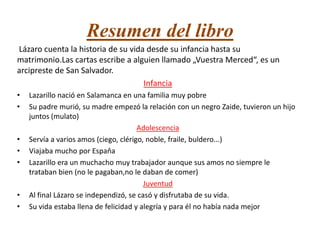 Resumen del libro
Lázaro cuenta la historia de su vida desde su infancia hasta su
matrimonio.Las cartas escribe a alguien llamado „Vuestra Merced“, es un
arcipreste de San Salvador.
Infancia
•
•

•
•
•

•
•

Lazarillo nació en Salamanca en una familia muy pobre
Su padre murió, su madre empezó la relación con un negro Zaide, tuvieron un hijo
juntos (mulato)
Adolescencia
Servía a varios amos (ciego, clérigo, noble, fraile, buldero...)
Viajaba mucho por Espaňa
Lazarillo era un muchacho muy trabajador aunque sus amos no siempre le
trataban bien (no le pagaban,no le daban de comer)
Juventud
Al final Lázaro se independizó, se casó y disfrutaba de su vida.
Su vida estaba llena de felicidad y alegría y para él no había nada mejor

 