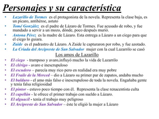 Personajes y su característica
•
•
•
•
•

Lazarillo de Tormes es el protagonista de la novela. Representa la clase baja, es
un pícaro, antihéroe, astuto
Tomé González es el padre de Lázaro de Tormes. Fue acusado de robo, y fue
mandado a servir a un mozo, dónde, poco después murió.
Antona Pérez es la madre de Lázaro. Esta entrega a Lázaro a un ciego para que
el ciego lo guiara.
Zaide es el padrastro de Lázaro. A Zaide le capturaron por robo, y fue azotado.
La Criada del Arcipreste de San Salvador mujer con la cual Lazarrilo se casó

Los amos de Lazarillo
•
•
•
•
•
•
•
•
•

El ciego - tramposo y avaro,influyó mucho la vida de Lazarrilo
El clérigo - avaro e inescrupuloso
El escudero – parecía muy rico pero en realidad era muy pobre
El Fraile de la Merced – dio a Lázaro su primer par de zapatos, andaba mucho
El bulduro - el amo más falso e inescrupuloso de toda la novela. Engaňaba gente
y tenía falsa religiosidad
El pintor - estuvo poco tiempo con él. Representa la clase renacentista culta
El capellán - le ofrece el primer trabajo con sueldo a Lázaro.
El alguacil - tenía el trabajo muy peligroso
El Arcipreste de San Salvador – éste le eligió la mujer a Lázaro

 