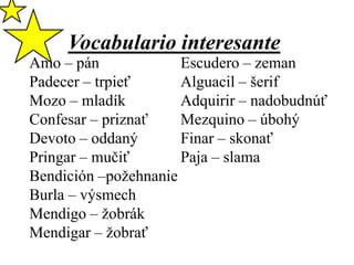 Vocabulario interesante

Amo – pán
Escudero – zeman
Padecer – trpieť
Alguacil – šerif
Mozo – mladík
Adquirir – nadobudnúť
Confesar – priznať
Mezquino – úbohý
Devoto – oddaný
Finar – skonať
Pringar – mučiť
Paja – slama
Bendición –požehnanie
Burla – výsmech
Mendigo – žobrák
Mendigar – žobrať

 
