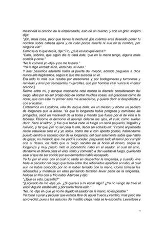 mesonera la oración de la emparedada, asió de un cuerno, y con un gran sospiro 
dijo: 
“¡Oh, mala cosa, peor que tienes la hechura! ¡De cuántos eres deseado poner tu 
nombre sobre cabeza ajena y de cuán pocos tenerte ni aun oír tu nombre, por 
ninguna vía!” 
Como le oí lo que decía, dije:“Tío, ¿qué es eso que decís?” 
“Calla, sobrino, que algún día te dará éste, que en la mano tengo, alguna mala 
comida y cena.” 
“No le comeré yo -dije- y no me la dará.” 
“Yo te digo verdad; si no, verlo has, si vives.” 
Y ansí pasamos adelante hasta la puerta del mesón, adonde pluguiere a Dios 
nunca allá llegáramos, según lo que me sucedía en él. 
Era todo lo más que rezaba por mesoneras y por bodegoneras y turroneras y 
rameras y ansí por semejantes mujercillas, que por hombre casi nunca le vi decir 
oración.} 
Reíme entre mí, y aunque mochacho noté mucho la discreta consideración del 
ciego. Mas por no ser prolijo dejo de contar muchas cosas, así graciosas como de 
notar, que con este mi primer amo me acaecieron, y quiero decir el despidiente y 
con él acabar. 
Estábamos en Escalona, villa del duque della, en un mesón, y dióme un pedazo 
de longaniza que la asase. Ya que la longaniza había pringado y comídose las 
pringadas, sacó un maravedí de la bolsa y mandó que fuese por el de vino a la 
taberna. Púsome el demonio el aparejo delante los ojos, el cual, como suelen 
decir, hace al ladrón, y fue que había cabe el fuego un nabo pequeño, larguillo y 
ruinoso, y tal que, por no ser para la olla, debió ser echado allí. Y como al presente 
nadie estuviese sino él y yo solos, como me vi con apetito goloso, habiéndome 
puesto dentro el sabroso olor de la longaniza, del cual solamente sabía que había 
de gozar, no mirando que me podría suceder, pospuesto todo el temor por cumplir 
con el deseo, en tanto que el ciego sacaba de la bolsa el dinero, saque la 
longaniza y muy presto metí el sobredicho nabo en el asador, el cual mi amo, 
dándome el dinero para el vino, tomó y comenzó a dar vueltas al fuego, queriendo 
asar al que de ser cocido por sus deméritos había escapado. 
Yo fui por el vino, con el cual no tardé en despachar la longaniza, y cuando vine 
halle al pecador del ciego que tenía entre dos rebanadas apretado el nabo, al cual 
aun no había conocido por no lo haber tentado con la mano. Como tomase las 
rebanadas y mordiese en ellas pensando también llevar parte de la longaniza, 
hallose en frío con el frío nabo. Alterose y dijo: 
“¿Que es esto, Lazarillo?” 
“¡Lacerado de mi! -dije yo-. ¿Si queréis a mi echar algo? ¿Yo no vengo de traer el 
vino? Alguno estaba ahí, y por burlar haría esto.” 
“No, no -dijo él-,que yo no he dejado el asador de la mano; no es posible “ 
Yo torné a jurar y perjurar que estaba libre de aquel trueco y cambio; mas poco me 
aprovechó, pues a las astucias del maldito ciego nada se le escondía. Levantóse y 
10 
 