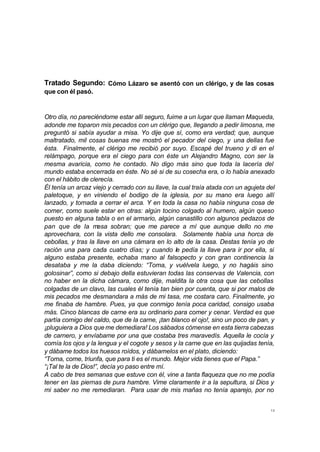 Tratado Segundo: Cómo Lázaro se asentó con un clérigo, y de las cosas 
que con él pasó. 
Otro día, no pareciéndome estar allí seguro, fuime a un lugar que llaman Maqueda, 
adonde me toparon mis pecados con un clérigo que, llegando a pedir limosna, me 
preguntó si sabía ayudar a misa. Yo dije que sí, como era verdad; que, aunque 
maltratado, mil cosas buenas me mostró el pecador del ciego, y una dellas fue 
ésta. Finalmente, el clérigo me recibió por suyo. Escapé del trueno y di en el 
relámpago, porque era el ciego para con éste un Alejandro Magno, con ser la 
mesma avaricia, como he contado. No digo más sino que toda la lacería del 
mundo estaba encerrada en éste. No sé si de su cosecha era, o lo había anexado 
con el hábito de clerecía. 
Él tenía un arcaz viejo y cerrado con su llave, la cual traía atada con un agujeta del 
paletoque, y en viniendo el bodigo de la iglesia, por su mano era luego allí 
lanzado, y tornada a cerrar el arca. Y en toda la casa no había ninguna cosa de 
comer, como suele estar en otras: algún tocino colgado al humero, algún queso 
puesto en alguna tabla o en el armario, algún canastillo con algunos pedazos de 
pan que de la mesa sobran; que me parece a mí que aunque dello no me 
aprovechara, con la vista dello me consolara. Solamente había una horca de 
cebollas, y tras la llave en una cámara en lo alto de la casa. Destas tenía yo de 
ración una para cada cuatro días; y cuando le pedía la llave para ir por ella, si 
alguno estaba presente, echaba mano al falsopecto y con gran continencia la 
desataba y me la daba diciendo: “Toma, y vuélvela luego, y no hagáis sino 
golosinar”, como si debajo della estuvieran todas las conservas de Valencia, con 
no haber en la dicha cámara, como dije, maldita la otra cosa que las cebollas 
colgadas de un clavo, las cuales él tenía tan bien por cuenta, que si por malos de 
mis pecados me desmandara a más de mi tasa, me costara caro. Finalmente, yo 
me finaba de hambre. Pues, ya que conmigo tenía poca caridad, consigo usaba 
más. Cinco blancas de carne era su ordinario para comer y cenar. Verdad es que 
partía comigo del caldo, que de la carne, ¡tan blanco el ojo!, sino un poco de pan, y 
¡pluguiera a Dios que me demediara! Los sábados cómense en esta tierra cabezas 
de carnero, y envíabame por una que costaba tres maravedís. Aquella le cocía y 
comía los ojos y la lengua y el cogote y sesos y la carne que en las quijadas tenía, 
y dábame todos los huesos roídos, y dábamelos en el plato, diciendo: 
“Toma, come, triunfa, que para ti es el mundo. Mejor vida tienes que el Papa.” 
“¡Tal te la de Dios!”, decía yo paso entre mí. 
A cabo de tres semanas que estuve con él, vine a tanta flaqueza que no me podía 
tener en las piernas de pura hambre. Vime claramente ir a la sepultura, si Dios y 
mi saber no me remediaran. Para usar de mis mañas no tenía aparejo, por no 
13 
 