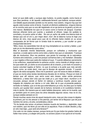tener en que dalle salto; y aunque algo hubiera, no podía cegalle, como hacía al 
que Dios perdone, si de aquella calabazada feneció, que todavía, aunque astuto, 
con faltalle aquel preciado sentido no me sentía; mas estotro, ninguno hay que tan 
aguda vista tuviese como él tenía. Cuando al ofertorio estábamos, ninguna blanca 
en la concha caía que no era dél registrada: el un ojo tenía en la gente y el otro en 
mis manos. Bailábanle los ojos en el caxco como si fueran de azogue. Cuantas 
blancas ofrecían tenía por cuenta; y acabado el ofrecer, luego me quitaba la 
concheta y la ponía sobre el altar. No era yo señor de asirle una blanca todo el 
tiempo que con el viví o, por mejor decir, morí. De la taberna nunca le traje una 
blanca de vino, mas aquel poco que de la ofrenda había metido en su arcaz 
compasaba de tal forma que le turaba toda la semana, y por ocultar su gran 
mezquindad decíame: 
“Mira, mozo, los sacerdotes han de ser muy templados en su comer y beber, y por 
esto yo no me desmando como otros.” 
Mas el lacerado mentía falsamente, porque en cofradías y mortuorios que 
rezamos, a costa ajena comía como lobo y bebía mas que un saludador. Y porque 
dije de mortuorios, Dios me perdone, que jamás fui enemigo de la naturaleza 
humana sino entonces, y esto era porque comíamos bien y me hartaban. Deseaba 
y aun rogaba a Dios que cada día matase el suyo. Y cuando dábamos sacramento 
a los enfermos, especialmente la extrema unción, como manda el clérigo rezar a 
los que están allí, yo cierto no era el postrero de la oración, y con todo mi corazón y 
buena voluntad rogaba al Señor, no que la echase a la parte que más servido 
fuese, como se suele decir, mas que le llevase de aqueste mundo. Y cuando 
alguno de estos escapaba, !Dios me lo perdone!, que mil veces le daba al diablo, y 
el que se moría otras tantas bendiciones llevaba de mi dichas. Porque en todo el 
tiempo que allí estuve, que sería cuasi seis meses, solas veinte personas 
fallecieron, y éstas bien creo que las maté yo o, por mejor decir, murieron a mi 
recuesta; porque viendo el Señor mi rabiosa y continua muerte, pienso que 
holgaba de matarlos por darme a mí vida. Mas de lo que al presente padecía, 
remedio no hallaba, que si el día que enterrábamos yo vivía, los días que no había 
muerto, por quedar bien vezado de la hartura, tornando a mi cuotidiana hambre, 
más lo sentía. De manera que en nada hallaba descanso, salvo en la muerte, que 
yo también para mí como para los otros deseaba algunas veces; mas no la vía, 
aunque estaba siempre en mí. 
Pensé muchas veces irme de aquel mezquino amo, mas por dos cosas lo dejaba: 
la primera, por no me atrever a mis piernas, por temer de la flaqueza que de pura 
hambre me venía; y la otra, consideraba y decía: 
“Yo he tenido dos amos: el primero traíame muerto de hambre y, dejándole, tope 
con estotro, que me tiene ya con ella en la sepultura. Pues si deste desisto y doy 
en otro mas bajo, ¿que será sino fenecer?” 
Con esto no me osaba menear, porque tenía por fe que todos los grados había de 
hallar mas ruines; y a abajar otro punto, no sonara Lázaro ni se oyera en el mundo. 
14 
 