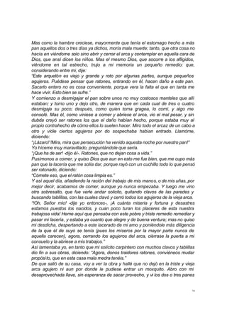Mas como la hambre creciese, mayormente que tenía el estomago hecho a más 
pan aquellos dos o tres días ya dichos, moría mala muerte; tanto, que otra cosa no 
hacía en viéndome solo sino abrir y cerrar el arca y contemplar en aquella cara de 
Dios, que ansí dicen los niños. Mas el mesmo Dios, que socorre a los afligidos, 
viéndome en tal estrecho, trujo a mi memoria un pequeño remedio; que, 
considerando entre mi, dije: 
“Este arquetón es viejo y grande y roto por algunas partes, aunque pequeños 
agujeros. Puédese pensar que ratones, entrando en él, hacen daño a este pan. 
Sacarlo entero no es cosa conveniente, porque vera la falta el que en tanta me 
hace vivir. Esto bien se sufre.” 
Y comienzo a desmigajar el pan sobre unos no muy costosos manteles que allí 
estaban; y tomo uno y dejo otro, de manera que en cada cual de tres o cuatro 
desmigaje su poco; después, como quien toma gragea, lo comí, y algo me 
consolé. Mas él, como viniese a comer y abriese el arca, vio el mal pesar, y sin 
dubda creyó ser ratones los que el daño habían hecho, porque estaba muy al 
propio contrahecho de cómo ellos lo suelen hacer. Miro todo el arcaz de un cabo a 
otro y vióle ciertos agujeros por do sospechaba habían entrado. Llamóme, 
diciendo: 
“¡Lázaro! !Mira, mira que persecución ha venido aquesta noche por nuestro pan!” 
Yo híceme muy maravillado, preguntándole que sería. 
“¡Que ha de ser! -dijo él-. Ratones, que no dejan cosa a vida.” 
Pusímonos a comer, y quiso Dios que aun en esto me fue bien, que me cupo más 
pan que la lacería que me solía dar, porque rayó con un cuchillo todo lo que pensó 
ser ratonado, diciendo: 
“Cómete eso, que el ratón cosa limpia es.” 
Y así aquel día, añadiendo la ración del trabajo de mis manos, o de mis uñas, por 
mejor decir, acabamos de comer, aunque yo nunca empezaba. Y luego me vino 
otro sobresalto, que fue verle andar solicito, quitando clavos de las paredes y 
buscando tablillas, con las cuales clavó y cerró todos los agujeros de la vieja arca. 
“!Oh, Señor mío! -dije yo entonces-, ¡A cuánta miseria y fortuna y desastres 
estamos puestos los nacidos, y cuan poco turan los placeres de esta nuestra 
trabajosa vida! Heme aquí que pensaba con este pobre y triste remedio remediar y 
pasar mi lacería, y estaba ya cuanto que alegre y de buena ventura; mas no quiso 
mi desdicha, despertando a este lacerado de mi amo y poniéndole más diligencia 
de la que él de suyo se tenía (pues los míseros por la mayor parte nunca de 
aquella carecen), agora, cerrando los agujeros del arca, ciérrase la puerta a mi 
consuelo y la abriese a mis trabajos.” 
Así lamentaba yo, en tanto que mi solícito carpintero con muchos clavos y tablillas 
dio fin a sus obras, diciendo: “Agora, donos traidores ratones, conviéneos mudar 
propósito, que en esta casa mala medra tenéis.” 
De que salió de su casa, voy a ver la obra y hallé que no dejó en la triste y vieja 
arca agujero ni aun por donde le pudiese entrar un moxquito. Abro con mi 
desaprovechada llave, sin esperanza de sacar provecho, y vi los dos o tres panes 
16 
 