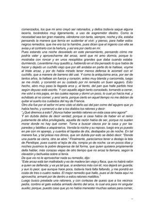comenzados, los que mi amo creyó ser ratonados, y dellos todavía saque alguna 
lacería, tocándolos muy ligeramente, a uso de esgremidor diestro. Como la 
necesidad sea tan gran maestra, viéndome con tanta, siempre, noche y día, estaba 
pensando la manera que ternía en sustentar el vivir; y pienso, para hallar estos 
negros remedios, que me era luz la hambre, pues dicen que el ingenio con ella se 
avisa y al contrario con la hartura, y así era por cierto en mí. 
Pues estando una noche desvelado en este pensamiento, pensando cómo me 
podría valer y aprovecharme del arcaz, sentí que mi amo dormía, porque lo 
mostraba con roncar y en unos resoplidos grandes que daba cuando estaba 
durmiendo. Levantéme muy quedito y, habiendo en el día pensado lo que había de 
hacer y dejado un cuchillo viejo que por allí andaba en parte do le hallase, voyme 
al triste arcaz, y por do había mirado tener menos defensa le acometí con el 
cuchillo, que a manera de barreno dél usé. Y como la antiquísima arca, por ser de 
tantos años, la hallase sin fuerza y corazón, antes muy blanda y carcomida, luego 
se me rindió, y consintió en su costado por mi remedio un buen agujero. Esto 
hecho, abro muy paso la llagada arca y, al tiento, del pan que halle partido hice 
según deyuso está escrito. Y con aquello algún tanto consolado, tornando a cerrar, 
me volví a mis pajas, en las cuales repose y dormí un poco, lo cual yo hacía mal, y 
echábalo al no comer; y ansí sería, porque cierto en aquel tiempo no me debían de 
quitar el sueño los cuidados del rey de Francia. 
Otro día fue por el señor mi amo visto el daño así del pan como del agujero que yo 
había hecho, y comenzó a dar a los diablos los ratones y decir: 
“¿Qué diremos a esto? ¡Nunca haber sentido ratones en esta casa sino agora!” 
Y sin dubda debía de decir verdad; porque si casa había de haber en el reino 
justamente de ellos privilegiada, aquella de razón había de ser, porque no suelen 
morar donde no hay qué comer. Torna a buscar clavos por la casa y por las 
paredes y tablillas a atapársel os. Venida la noche y su reposo, luego era yo puesto 
en pie con mi aparejo, y cuantos él tapaba de día, destapaba yo de noche. En tal 
manera fue, y tal priesa nos dimos, que sin dubda por esto se debió decir: “Donde 
una puerta se cierra, otra se abre.” Finalmente, parecíamos tener a destajo la tela 
de Penélope, pues cuanto el tejía de día, rompía yo de noche; ca en pocos días y 
noches pusimos la pobre despensa de tal forma, que quien quisiera propiamente 
della hablar, más corazas viejas de otro tiempo que no arcaz la llamara, según la 
clavazón y tachuelas sobre sí tenía. 
De que vio no le aprovechar nada su remedio, dijo: 
“Este arcaz está tan maltratado y es de madera tan vieja y flaca, que no habrá ratón 
a quien se defienda; y va ya tal que, si andamos más con él, nos dejará sin guarda; 
y aun lo peor, que aunque hace poca, todavía hará falta faltando, y me pondrá en 
costa de tres o cuatro reales. El mejor remedio que hallo, pues el de hasta aquí no 
aprovecha, armaré por de dentro a estos ratones malditos.” 
Luego busco prestada una ratonera, y con cortezas de queso que a los vecinos 
pedía, contino el gato estaba armado dentro del arca, lo cual era para mi singular 
auxilio; porque, puesto caso que yo no había menester muchas salsas para comer, 
17 
 