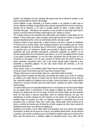 todavía me holgaba con las cortezas del queso que de la ratonera sacaba, y sin 
esto no perdonaba el ratonar del bodigo. 
Como hallase el pan ratonado y el queso comido y no cayese el ratón que lo 
comía, dábase al diablo, preguntaba a los vecinos qué podría ser comer el queso y 
sacarlo de la ratonera, y no caer ni quedar dentro el ratón, y hallar caída la 
trampilla del gato. Acordaron los vecinos no ser el ratón el que este daño hacía, 
porque no fuera menos de haber caído alguna vez. Díjole un vecino: 
“En vuestra casa yo me acuerdo que solía andar una culebra, y esta debe ser sin 
dubda. Y lleva razón que, como es larga, tiene lugar de tomar el cebo; y aunque la 
coja la trampilla encima, como no entre toda dentro, tornase a salir.” 
Cuadró a todos lo que aquel dijo, y alteró mucho a mi amo; y dende en adelante 
no dormía tan a sueño suelto, que cualquier gusano de la madera que de noche 
sonase, pensaba ser la culebra que le roía el arca. Luego era puesto en pie, y con 
un garrote que a la cabacera, desde que aquello le dijeron, ponía, daba en la 
pecadora del arca grandes garrotazos, pensando espantar la culebra. A los 
vecinos despertaba con el estruendo que hacía, y a mí no me dejaba dormir. Íbase 
a mis pajas y trastornábalas, y a mí con ellas, pensando que se iba para mí y se 
envolvía en mis pajas o en mi sayo, porque le decían que de noche acaecía a 
estos animales, buscando calor, irse a las cunas donde están criaturas y aun 
mordellas y hacerles peligrar. Yo las más veces hacía dél dormido, y en las 
mañanas decíame él: 
“Esta noche, mozo, ¿no sentiste nada? Pues tras la culebra anduve, y aun pienso 
se ha de ir para ti a la cama, que son muy frías y buscan calor.” 
“Plega a Dios que no me muerda -decía yo-, que harto miedo le tengo.” 
De esta manera andaba tan elevado y levantado del sueño, que, mi fe, la culebra 
(o culebro, por mejor decir) no osaba roer de noche ni levantarse al arca; mas de 
día, mientras estaba en la iglesia o por el lugar, hacia mis saltos: los cuales daños 
viendo él y el poco remedio que les podía poner, andaba de noche, como digo, 
hecho trasgo. 
Yo hube miedo que con aquellas diligencias no me topase con la llave que debajo 
de las pajas tenía, y parecióme lo más seguro metella de noche en la boca. 
Porque ya, desde que viví con el ciego, la tenía tan hecha bolsa que me acaeció 
tener en ella doce o quince maravedís, todo en medias blancas, sin que me 
estorbasen el comer; porque de otra manera no era señor de una blanca que el 
maldito ciego no cayese con ella, no dejando costura ni remiendo que no me 
buscaba muy a menudo. Pues ansí, como digo, metía cada noche la llave en la 
boca, y dormía sin recelo que el brujo de mi amo cayese con ella; mas cuando la 
desdicha ha de venir, por demás es diligencia. 
Quisieron mis hados, o por mejor decir mis pecados, que una noche que estaba 
durmiendo, la llave se me puso en la boca, que abierta debía tener, de tal manera 
y postura, que el aire y resoplo que yo durmiendo echaba salía por lo hueco de la 
llave, que de canuto era, y silbaba, según mi desastre quiso, muy recio, de tal 
18 
 